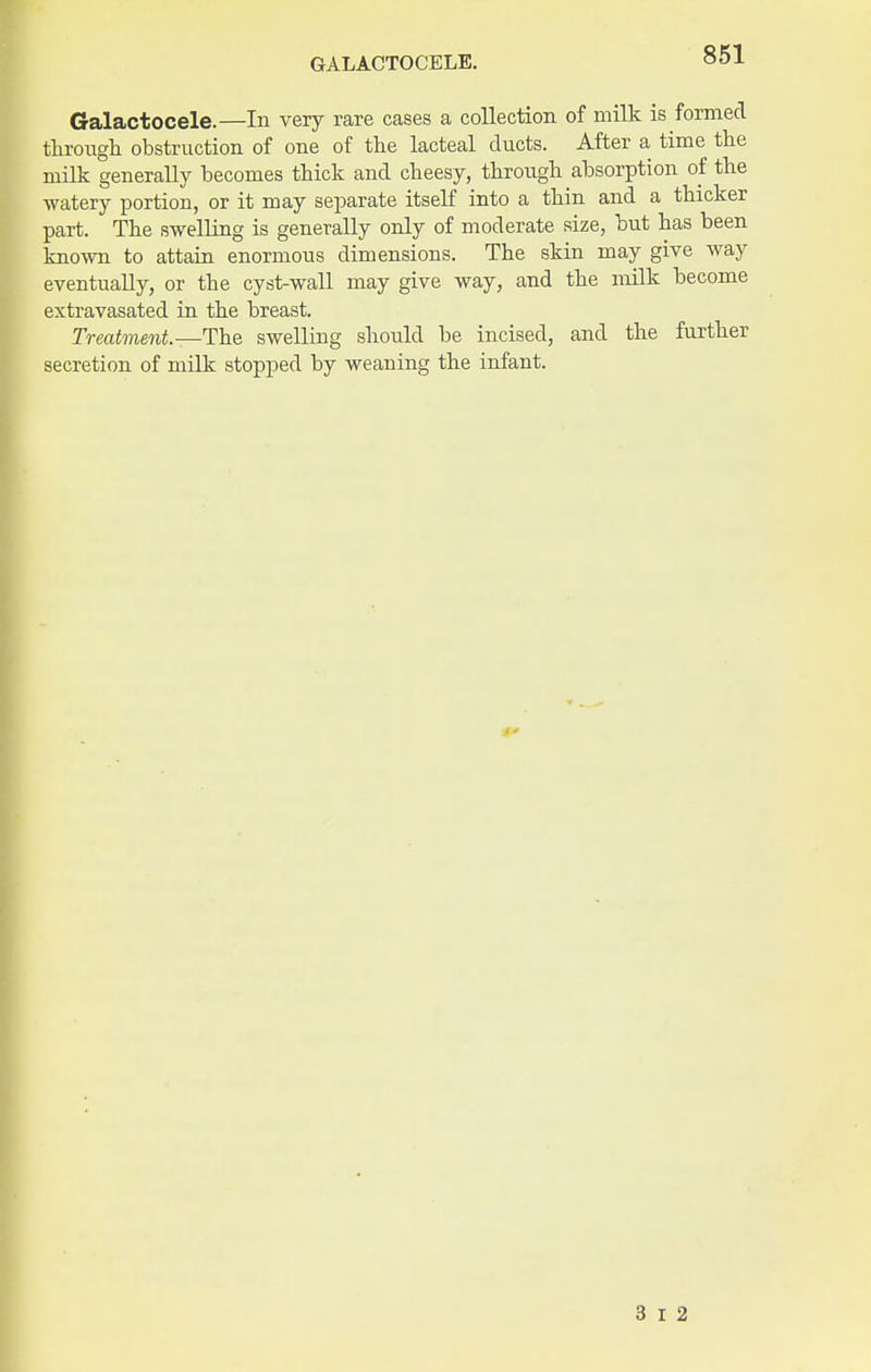 GALACTOCELE. Galactocele.—In very rare cases a collection of milk is formed through obstruction of one of the lacteal ducts. After a time the milk generally becomes thick and cheesy, through absorption of the watery portion, or it may separate itself into a thin and a thicker part. The swelling is generally only of moderate size, but has been known to attain enormous dimensions. The skin may give way eventually, or the cyst-wall may give way, and the milk become extravasated in the breast. Treatment.—The swelling should be incised, and the further secretion of milk stopped by weaning the infant. 3 I 2