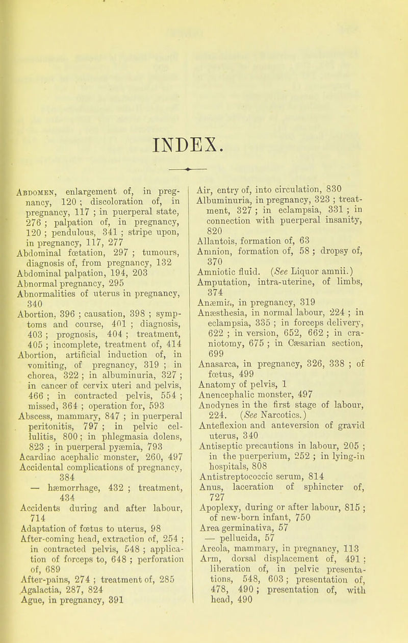 INDEX. Abdomen, enlargement of, in preg- nancy, 120 ; discoloration of, in pregnancy, 117 ; in puerperal state, 276 ; palpation of, in pregnancy, 120 ; pendulous, 341 ; stripe upon, in pregnancy, 117, 277 Abdominal fcetation, 297 ; tumours, diagnosis of, from pregnancy, 132 Abdominal palpation, 194, 203 Abnormal pregnancy, 295 Abnormalities of uterus in pregnancy, 340 Abortion, 396 ; causation, 398 ; symp- toms and course, 401 ; diagnosis, 403 ; prognosis, 404 ; treatment, 405 ; incomplete, treatment of, 414 Abortion, artificial induction of, in vomiting, of pregnancy, 319 ; in chorea, 322 ; in albuminuria, 327 ; in cancer of cervix uteri and pelvis, 466 ; in contracted pelvis, 554 ; missed, 364 ; operation for, 593 Abscess, mammary, 847 ; in puerperal peritonitis, 797 ; in pelvic cel- lulitis, 800; in phlegmasia dolens, 823 ; in puerperal pyaemia, 793 Acardiac acephalic monster, 260, 497 Accidental complications of pregnancv, 384 — haemorrhage, 432 ; treatment, 434 Accidents during and after labour, 714 Adaptation of foetus to uterus, 98 After-coming head, extraction of, 254 ; in contracted pelvis, 548 ; applica- tion of forceps to, 648 ; perforation of, 689 After-pains, 274 ; treatment of, 285 Agalactia, 287, 824 Ague, in pregnancy, 391 Air, entry of, into circulation, 830 Albuminuria, in pregnancy, 323 ; treat- ment, 327 ; in eclampsia, 331 ; in connection with puerperal insanity, 820 Allantois, formation of, 63 Amnion, formation of, 58 ; dropsy of, 370 Amniotic fluid. (See Liquor amnii.) Amputation, intra-uterine, of limbs, 374 Anaamir,,, in pregnancy, 319 Anaesthesia, in normal labour, 224 ; in eclampsia, 335 ; in forceps delivery, 622 ; in version, 652, 662 ; in cra- niotomy, 675 ; in Cfesarian section, 699 Anasarca, in pregnancy, 326, 338 ; of foetus, 499 Anatomy of pelvis, 1 Anencephalic monster, 497 Anodynes in the first stage of labour, 224. (See Narcotics.) Anteflexion and anteversion of gravid uterus, 340 Antiseptic precautions in labour, 205 ; in the puerpermm, 252 ; in lying-in hospitals, 808 Antistreptococcic serum, 814 Anus, laceration of sphincter of, 727 Apoplexy, during or after labour, 815 ; of new-born infant, 750 Area germinativa, 57 — pellucida, 57 Areola, mammary, in pregnancy, 113 Arm, dorsal displacement of, 491 ; liberation of, in pelvic presenta- tions, 548, 603; presentation of, 478, 490 ; presentation of, with head, 490