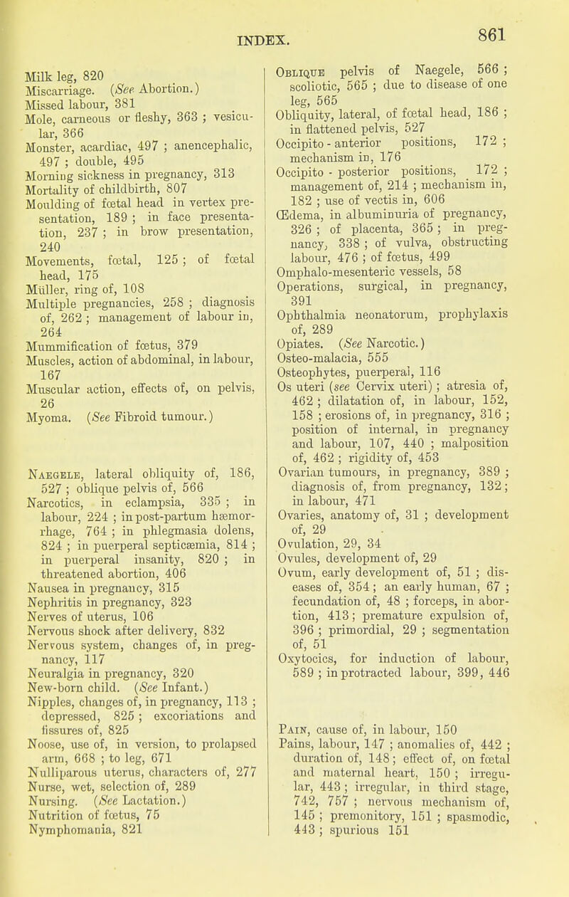 Milk leg, 820 Miscarriage. (See Abortion.) Missed labour, 381 Mole, carneous or fleshy, 363 ; vesicu- lar, 366 Monster, acardiac, 497 ; anencephalic, 497 ; double, 495 Morning sickness in pregnancy, 313 Mortality of childbirth, 807 Moulding of fcetal head in vertex pre- sentation, 189 ; in face presenta- tion, 237 ; in brow presentation, 240 Movements, foetal, 125 ; of foetal head, 175 Muller, ring of, 108 Multiple pregnancies, 258 ; diagnosis of, 262 ; management of labour in, 264 Mummification of foetus, 379 Muscles, action of abdominal, in labour, 167 Muscular action, effects of, on pelvis, 26 Myoma. (.See Fibroid tumour.) Naegelb, lateral obliquity of, 186, 527 ; oblique pelvis of, 566 Narcotics, in eclampsia, 335 ; in labour, 224 ; in post-partum haemor- rhage, 764 ; in phlegmasia dolens, 824 ; in puerperal septicaemia, 814 ; in puerperal insanity, 820 ; in threatened abortion, 406 Nausea in pregnancy, 315 Nephritis in pregnancy, 323 Nerves of uterus, 106 Nervous shock after delivery, 832 Nerrous system, changes of, in preg- nancy, 117 Neuralgia in pregnancy, 320 New-born child. (See Infant.) Nipples, changes of, in pregnancy, 113 ; depressed, 825 ; excoriations and fissures of, 825 Noose, use of, in version, to prolapsed arm, 668 ; to leg, 671 Nulliparous uterus, characters of, 277 Nurse, wet, selection of, 289 Nursing. (See Lactation.) Nutrition of foetus, 75 Nymphomania, 821 Oblique pelvis of Naegele, 566 ; scoliotic, 565 ; due to disease of one leg, 565 Obliquity, lateral, of fcetal head, 186 ; in flattened pelvis, 527 Occipito - anterior positions, 172; mechanism in, 176 Occipito - posterior positions, 172 ; management of, 214 ; mechanism in, 182 ; use of vectis in, 606 (Edema, in albuminuria of pregnancy, 326 ; of placenta, 365 ; in preg- nancy, 338 ; of vulva, obstructing labour, 476 ; of foetus, 499 Omphalo-mesenteric vessels, 58 Operations, surgical, in pregnancy, 391 Ophthalmia neonatorum, prophylaxis of, 289 Opiates. (See Narcotic.) Osteo-malacia, 555 Osteophytes, puerperal, 116 Os uteri (see Cervix uteri); atresia of, 462 ; dilatation of, in labour, 152, 158 ; erosions of, in pregnancy, 316 ; position of internal, in pregnancy and labour, 107, 440 ; malposition of, 462 ; rigidity of, 453 Ovarian tumours, in pregnancy, 389 ; diagnosis of, from pregnancy, 132; in labour, 471 Ovaries, anatomy of, 31 ; development of, 29 Ovulation, 29, 34 Ovules, development of, 29 Ovum, early development of, 51 ; dis- eases of, 354 ; an early human, 67 ; fecundation of, 48 ; forceps, in abor- tion, 413; premature expulsion of, 396 ; primordial, 29 ; segmentation of, 51 Oxytocics, for induction of labour, 589 ; in protracted labour, 399, 446 Pain, cause of, in labour, 150 Pains, labour, 147 ; anomalies of, 442 ; duration of, 148; effect of, on foetal and maternal heart, 150 ; irregu- lar, 443 ; irregular, in third stage, 742, 757 ; nervous mechanism of, 145 ; premonitory, 151 ; spasmodic, 443 ; spurious 151