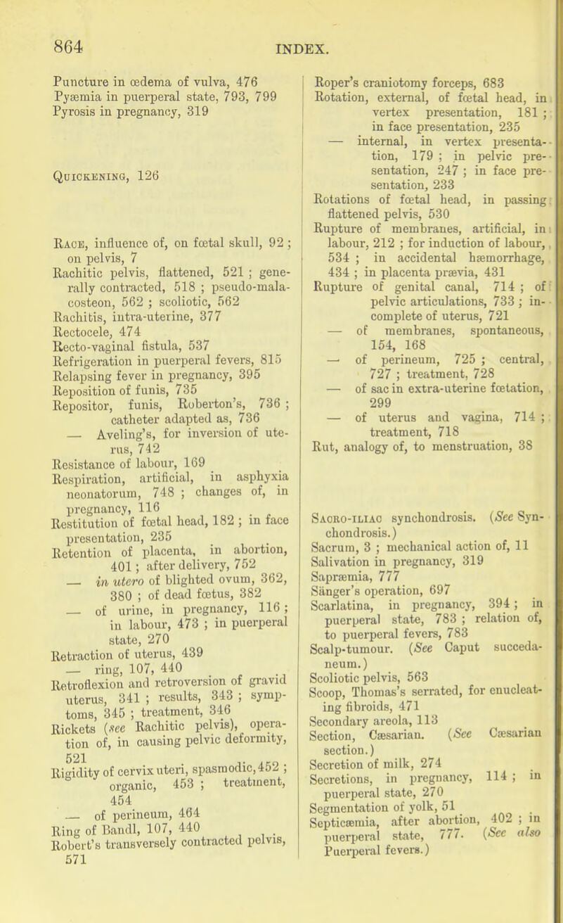 Puncture in oedema of vulva, 476 Pyaemia in puerperal state, 793, 799 Pyrosis in pregnancy, 319 Quickening, 126 Race, influence of, on foetal skull, 92 ; on pelvis, 7 Rachitic pelvis, flattened, 521 ; gene- rally contracted, 518 ; pseudo-mala- costeon, 562 ; scoliotic, 562 Rachitis, intra-uterine, 377 Rectocele, 474 Recto-vaginal fistula, 537 Refrigeration in puerperal fevers, 815 Relapsing fever in pregnancy, 395 Reposition of funis, 735 Repositor, funis, Roberton's, 736 ; catheter adapted as, 736 — Aveling's, for inversion of ute- rus, 742 Resistance of labour, 169 Respiration, artificial, in asphyxia neonatorum, 748 ; changes of, in pregnancy, 116 Restitution of foetal head, 182 ; in face presentation, 235 Retention of placenta, in abortion, 401; after delivery, 752 — in utero of blighted ovum, 362, 380 ; of dead foetus, 382 — of urine, in pregnancy, 116 ; in labour, 473 ; in puerperal state, 270 Retraction of uterus, 439 — ring, 107, 440 Retroflexion and retroversion of gravid uterus, 341 ; results, 343 ; symp- toms, 345 ; treatment, 346 Rickets (we Rachitic pelvis), opera- tion of, in causing pelvic deformity, Rigidity of cervix uteri, spasmodic, 452 ; organic, 453 ; treatment, 454 — of perineum, 464 Ring of Bandl, 107, 440 Robert's transversely contracted pelvis, 571 Roper's craniotomy forceps, 683 Rotation, external, of fcetal head, in vertex presentation, 181 ; in face presentation, 235 — internal, in vertex presenta- tion, 179 ; in pelvic pre- sentation, 247 ; in face pre- sentation, 233 Rotations of fcetal head, in passing flattened pelvis, 530 Rupture of membranes, artificial, in labour, 212 ; for induction of labour, 534 ; in accidental haemorrhage, 434 ; in placenta praevia, 431 Rupture of genital canal, 714 ; of pelvic articulations, 733 ; in- complete of uterus, 721 — of membranes, spontaneous, 154, 168 of perineum, 725 ; central, 727 ; treatment, 728 — of sac in extra-uterine fcetation, 299 — of uterus and vagina, 714 ; treatment, 718 Rut, analogy of, to menstruation, 38 Saoro-iliao synchondrosis, {See Syn- chondrosis. ) Sacrum, 3 ; mechanical action of, 11 Salivation in pregnancy, 319 Sapraemia, 777 Sanger's operation, 697 Scarlatina, in pregnancy, 394; in puerperal state, 783 ; relation of, to puerperal fevers, 783 Scalp-tumour. (See Caput succeda- neum.) Scoliotic pelvis, 563 Scoop, Thomas's serrated, for enucleat- ing fibroids, 471 Secondary areola, 113 Section, Caesarian. {See Caesarian section.) Secretion of milk, 274 Secretions, in pregnancy, 114 ; in puerperal state, 270 Segmentation of yolk, 51 Septicemia, after abortion, 402 ; in puerperal state, 777. {Sec also Puerperal fevers.)