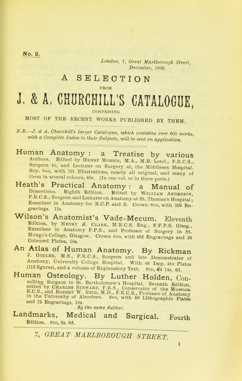 No. 2. London, 7, Great Marlborough Street, December, 1896. A SELECTION FROM J. & A. CHURCHILL'S CATALOGUE, MOST OP THE RECENT WORKS PUBLISHED BY THEM. '.—J. <Ss A. Churchill's larger Catalogue, which contains over 600 works with a Complete Index to their Subjects, will be sent on application. Human Anatomy : a Treatise by various Authors. Edited by Henry Morris, M.A., M.B. Lond., F.R.C.S., Surgeon to, and Lecturer on Surgery at, the Middlesex Hospital.' Roy. 8vo, with 791 Illustrations, nearly all original, and many of them m several colours, 40s. (In one vol. or in three parts.) Heath's Practical Anatomy : a Manual of Dissections. Eighth Edition. Edited by William Anderson, * .K.C.S., Surgeon and Lecturer on Anatomy at St. Thomas's Hospital • Examiner in Anatomy for R.C.P. and S. Crown 8vo, with 329 En- gravings. 15s. Wilson's Anatomist's Vade-Mecum. Eleventh Edition, by Henry E. Clark, M.R.C.S. Eng., P.P.P.S. Glasg., Examiner in Anatomy F.P.S., and Professor of Surgery in St.' Mungo's College, Glasgow. Crown 8vo, with 492 Engravings and 26 Coloured Plates, 18s. An Atlas of Human Anatomy. By Rickman J. Godlee, M.S., F.R.C.S., Surgeon and late Demonstrator of Anatomy, University College Hospital. With 48 Imp. 4to Plates (112 figures), and a volume of Explanatory Text. 8vo, £4 14s. 6d. Human Osteology. By Luther Holden, Con- Landmarks, Medical and Surgical. Fourth COMPRISING , xua. By the same Author, Edition. 8vo, 3s. 6d. 7, GREAT MARLBOROUGH STREET.