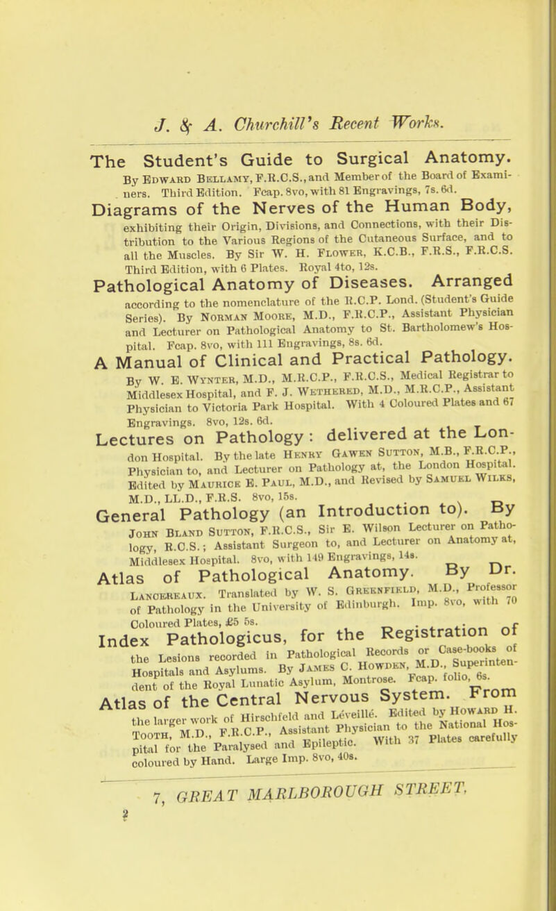 The Student's Guide to Surgical Anatomy. By Edward Bellamy, F.R.C.S., and Memberof the Board of Exami- ners. Third Edition. Fcap. 8vo, with 81 Engravings, 7s. 6d. Diagrams of the Nerves of the Human Body, exhibiting their Origin, Divisions, and Connections, with their Dis- tribution to the Various Regions of the Cutaneous Surface, and to all the Muscles. By Sir W. H. Flower, K.C.B., F.R.S., F.R.C.S. Third Edition, with 6 Plates. Royal 4to, 12s. Pathological Anatomy of Diseases. Arranged according to the nomenclature of the R.C.P. Lond. (Student's Guide Series). By Norman Moore, M.D., F.R.C.P., Assistant Physician and Lecturer on Pathological Anatomy to St. Bartholomew's Hos- pital. Fcap. 8vo, with 111 Engravings, 8s. 6d. A Manual of Clinical and Practical Pathology. Bv W E Wynter, M.D., M.R.C.P., F.R.C.S., Medical Registrar to Middlesex Hospital, and F. J. Wethered, M.D., M.R.C.P., Assistant Physician to Victoria Park Hospital. With 4 Coloured Plates and 67 Engravings. 8vo, 12s. 6d. Lectures on Pathology : delivered at the Lon- don Hospital. By the late Henry Gawen Sutton, M.B., F.R.C.P., Physician to, and Lecturer on Pathology at, the London Hospital. Edited by Maurice E. Paul, M.D., and Revised by Samuel Wilks, M.D., LL.D., F.R.S. 8vo, 15s. General Pathology (an Introduction to). tJy John Bland Sutton, F.R.C.S., Sir E. Wilson Lecturer on Patho- logy R.CS.; Assistant Surgeon to, and Lecturer on Anatomy at, Middlesex Hospital. 8vo, with 119 Engravings, 14s. Atlas of Pathological Anatomy. By Dr. Lancekeaux. Translated by W. S. Greenfield, M.D Professor of Pathology in the University of Edinburgh. Imp. 8vo, with 70 Coloured Plates, £5 5s. - - Index Pathologicus, for the Registration of the Lesions recorded in Pathological Records or Case-books of Hosp^s and Asylums. By James G Howden,M.D. - Supe»nten- dent of the Royal Lunatic Asylum, Montrose. Fc^foll°' Atlas of the Central Nervous System. From looTH, ai.u., I witll 37 plates carefully pital for the Paralysed and Epileptic. niu coloured by Hand. Large Imp. 8vo, 40s. ^G^EAT^MABLBOROUGH STBEET,