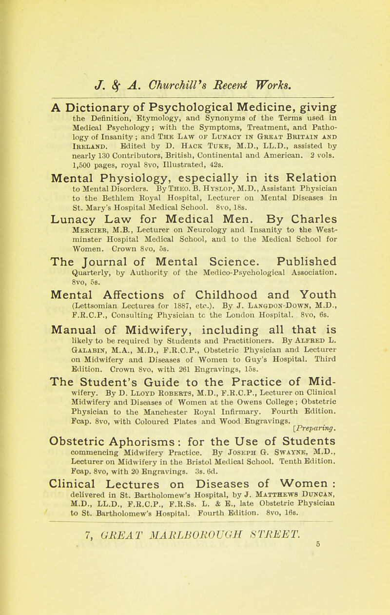 A Dictionary of Psychological Medicine, giving the Definition, Etymology, and Synonyms of the Terms used in Medical Psychology; with the Symptoms, Treatment, and Patho- logy of Insanity; and The Law of Lunacy in Great Britain and Ireland. Edited by D. Hack Tuke:, M.D., LL.D., assisted by nearly 130 Contributors, British, Continental and American. 2 vols. 1,500 pages, royal 8vo, Illustrated, 42s. Mental Physiology, especially in its Relation to Mental Disorders. By Theo. B. Hyslop, M.D., Assistant Physician to the Bethlem Royal Hospital, Lecturer on Mental Diseases in St. Mary's Hospital Medical School. 8vo, 18s. Lunacy Law for Medical Men. By Charles Mercier, M.B., Lecturer on Neurology and Insanity to the West- minster Hospital Medical School, and to the Medical School for Women. Crown 8vo, 5s. The Journal of Mental Science. Published Quarterly, by Authority of the Medico-Psychological Association. 8vo, 5s. Mental Affections of Childhood and Youth (Lettsomian Lectures for 1887, etc.). By J. Langdon-Down, M.D., P.R.C.P., Consulting Physician tc the London Hospital. 8vo, 6s. Manual of Midwifery, including all that is likely to be required by Students and Practitioners. By Alfred L. Galabin, M.A., M.D., F.R.C.P., Obstetric Physician and Lecturer on Midwifery and Diseases of Women to Guy's Hospital. Third Edition. Crown 8vo, with 261 Engravings, 15s. The Student's Guide to the Practice of Mid- wifery. By D. Lloyd Roberts, M.D., F.R.C.P., Lecturer on Clinical Midwifery and Diseases of Women at the Owens College; Obstetric Physician to the Manchester Royal Infirmary. Fourth Edition. Fcap. 8vo, with Coloured Plates and Wood Engravings. [Preparing. Obstetric Aphorisms: for the Use of Students commencing Midwifery Practice. By Joseph G. Swayne, M.D., Lecturer on Midwifery in the Bristol Medical School. Tenth Edition. Fcap. 8vo, with 20 Engravings. 3s. 6d. Clinical Lectures on Diseases of Women : delivered in St. Bartholomew's Hospital, by J. Matthews Duncan, M.D., LL.D., F.R.C.P., F.R.Ss. L. & E., late Obstetric Physician to St. Bartholomew's Hospital. Fourth Edition. 8vo, 16s.