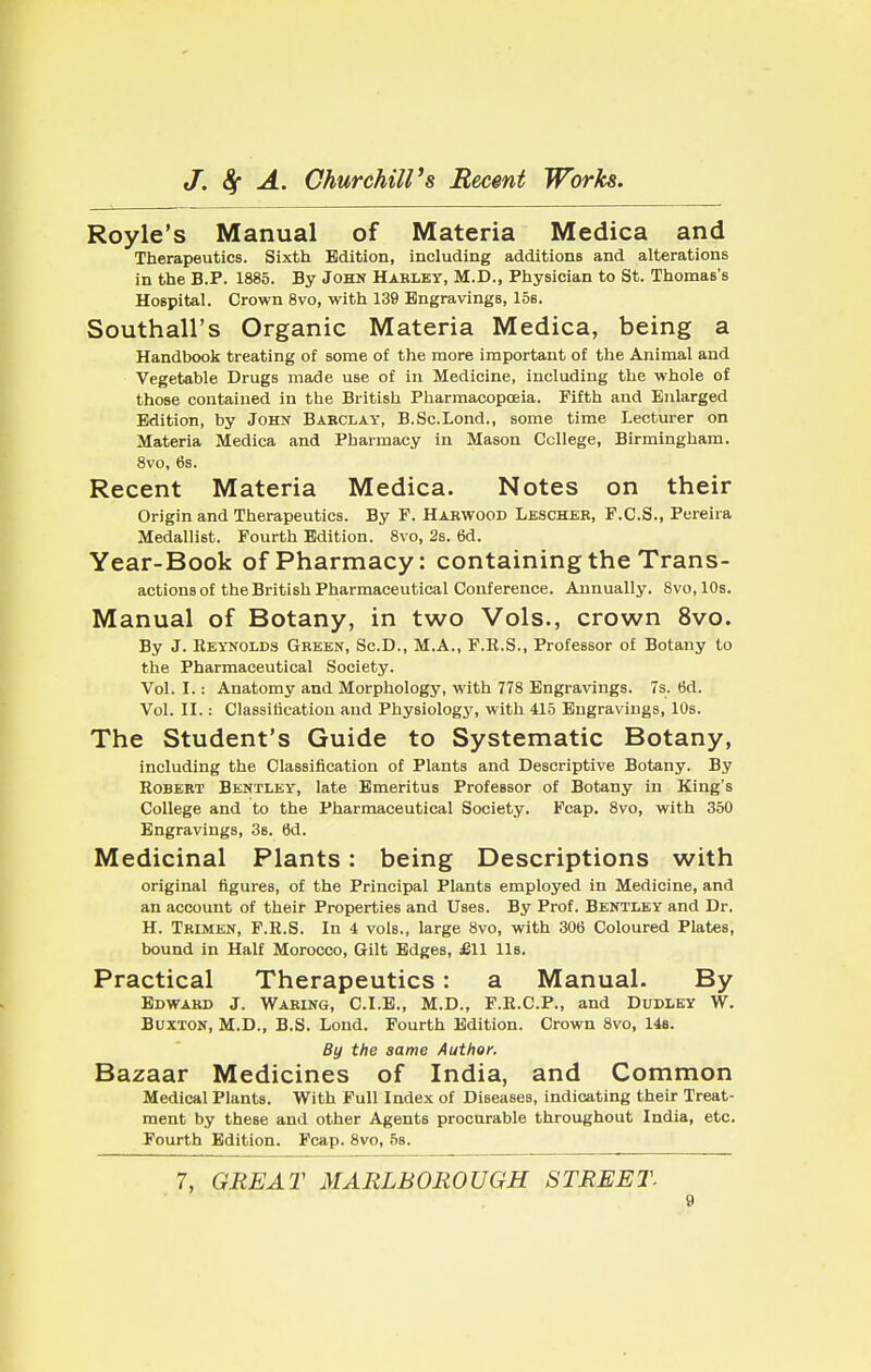 Royle's Manual of Materia Medica and Therapeutics. Sixth Edition, including additions and alterations in the B.P. 1885. By John Harley, M.D., Physician to St. Thomas's Hospital. Crown 8vo, with 139 Engravings, 156. Southall's Organic Materia Medica, being a Handbook treating of some of the more important of the Animal and Vegetable Drugs made use of in Medicine, including the whole of those contained in the British Pharmacopoeia. Fifth and Enlarged Edition, by John Barclay, B.Sc.Lond., some time Lecturer on Materia Medica and Pharmacy in Mason College, Birmingham. 8vo, 6s. Recent Materia Medica. Notes on their Origin and Therapeutics. By F. Hakwood Lescher, F.C.S., Pereira Medallist. Fourth Edition. 8vo, 2s. 6d. Year-Book Of Pharmacy: Containing the Trans- actions of the British Pharmaceutical Conference. Annually. 8vo, 10s. Manual of Botany, in two Vols., crown 8vo. By J. Reynolds Green, Sc.D., M.A., F.R.S., Professor of Botany to the Pharmaceutical Society. Vol. I.: Anatomy and Morphology, with 778 Engravings. 7s. 6d. Vol. II.: Classification and Physiology, with 415 Engravings, 10s. The Student's Guide to Systematic Botany, including the Classification of Plants and Descriptive Botany. By Robert Bentxey, late Emeritus Professor of Botany in King's College and to the Pharmaceutical Society. Fcap. 8vo, with 350 Engravings, 3s. 6d. Medicinal Plants: being Descriptions with original figures, of the Principal Plants employed in Medicine, and an account of their Properties and Uses. By Prof. Bentley and Dr. H. Trimen, F.R.S. In i vols., large 8vo, with 306 Coloured Plates, bound in Half Morocco, Gilt Edges, £11 Us. Practical Therapeutics: a Manual. By Edward J. Waring, C.I.E., M.D., F.R.C.P., and Dudley W. Buxton, M.D., B.S. Lond. Fourth Edition. Crown 8vo, 14s. By the same Author. Bazaar Medicines of India, and Common Medical Plants. With Full Index of Diseases, indicating their Treat- ment by these and other Agents procurable throughout India, etc. Fourth Edition. Fcap. 8vo, 5s. 7, GREAT MARLBOROUGH STREET.