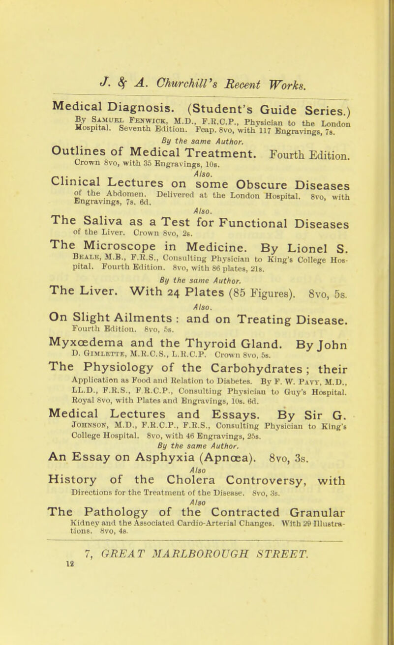 Medical Diagnosis. (Student's Guide Series.) By Samuel Fenwick, M.D., F.R.C.P., Physician to the London Hospital. Seventh Edition. Foap. 8vo, with 117 Engravings, 7s. By the same Author. Outlines of Medical Treatment. Fourth Edition. Crown 8vo, with 35 Engravings, 10s. _1. Also. Clinical Lectures on some Obscure Diseases of the Abdomen. Delivered at the London Hospital. 8vo, with Engravings, 7s. 6d. Also. The Saliva as a Test for Functional Diseases of the Liver. Crown 8vo, 2s. The Microscope in Medicine. By Lionel S. Beale, M.B., F.R.S., Consulting Physician to King's College Hos- pital. Fourth Edition. 8vo, with 86 plates, 21s. By the same Author. The Liver. With 24 Plates (85 Figures). 8vo, 5s. Also. On Slight Ailments : and on Treating Disease. Fourth Edition. 8vo, 5s. Myxcedema and the Thyroid Gland. By John D. Gimlette, M.R.C.S., L.H.CP. Crown 8vo, 5s. The Physiology of the Carbohydrates ; their Application as Food and Relation to Diabetes. By F. W. Pavy, M.D., LL.D., F.R.S., F.R.C.P., Consulting Physician to Guy's Hospital. Royal 8vo, with Plates and Engravings, 10s. 6d. Medical Lectures and Essays. By Sir G. Johnson, M.D., F.R.C.P., F.R.S., Consulting Physician to King's College Hospital. 8vo, with 46 Engravings, 25s. By the same Author. An Essay on Asphyxia (Apncea). 8vo, 3s. Also History of the Cholera Controversy, with Directions for the Treatment of the Disease. 8vo, 3s. Also The Pathology of the Contracted Granular Kidney and the Associated Cardio-Arterial Changes. With 29 Illustra- tions. 8vo, 4s. 7, GREAT MARLBOROUGH STREET. 19