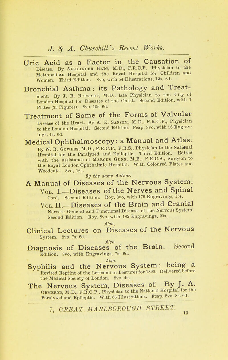 Uric Acid as a Factor in the Causation of Disease. By Alexander Haig, M.D., F.R.C.P. Physician to the Metropolitan Hospital and the Royal Hospital for Children and Women. Third Edition. 8vo, with 54 Illustrations, 12s. 6d. Bronchial Asthma : its Pathology and Treat- ment. By J. B. Berkart, M.D., late Physician to the City of London Hospital for Diseases of the Chest. Seeond Edition, with 7 Plates (35 Figures). 8vo, 10s. 6d. Treatment of Some of the Forms of Valvular Disease of the Heart. By A. E. Sansom, M.D., P.R.C.P., Physician to the London Hospital. Second Edition. Fcap. 8vo, with 26 Engrav- ings, 4s. 6d. Medical Ophthalmoscopy: a Manual and Atlas. By W. R. Gowers, M.D., P.R.C.P., P.R.S., Physician to the National Hospital for the Paralyzed and Epileptic. Third Edition. Edited with the assistance of Marcus Gunn, M.B., P.R.C.S., Surgeon to the Royal London Ophthalmic Hospital. With Coloured Plates and Woodcuts. 8vo, 16s. By the same Author. A Manual of Diseases of the Nervous System. Vol. I.—Diseases of the Nerves and Spinal Cord. Second Edition. Roy. 8vo, with 179 Engravings, 15s. Vol. II.—Diseases of the Brain and Cranial Nerves: General and Functional Diseases of the Nervous System. Second Edition. Roy. 8vo, with 182 Engravings, 20s. Also. Clinical Lectures on Diseases of the Nervous System. 8vo 7s. 6d. Also. Diagnosis of Diseases of the Brain. Second Edition. 8vo, with Engravings, 7s. 6d. Also. Syphilis and the Nervous System: being a Revised Reprint of the Lettsomian Lectures for 1890. Delivered before the Medical Society of London. 8vo, 4s. The Nervous System, Diseases of. By J. A. Ormerod, M.D., F.R.C.P., Physician to the National Hospital for the Paralysed and Epileptic. With 66 Illustrations. Fcap. 8vo, 8s^6d^