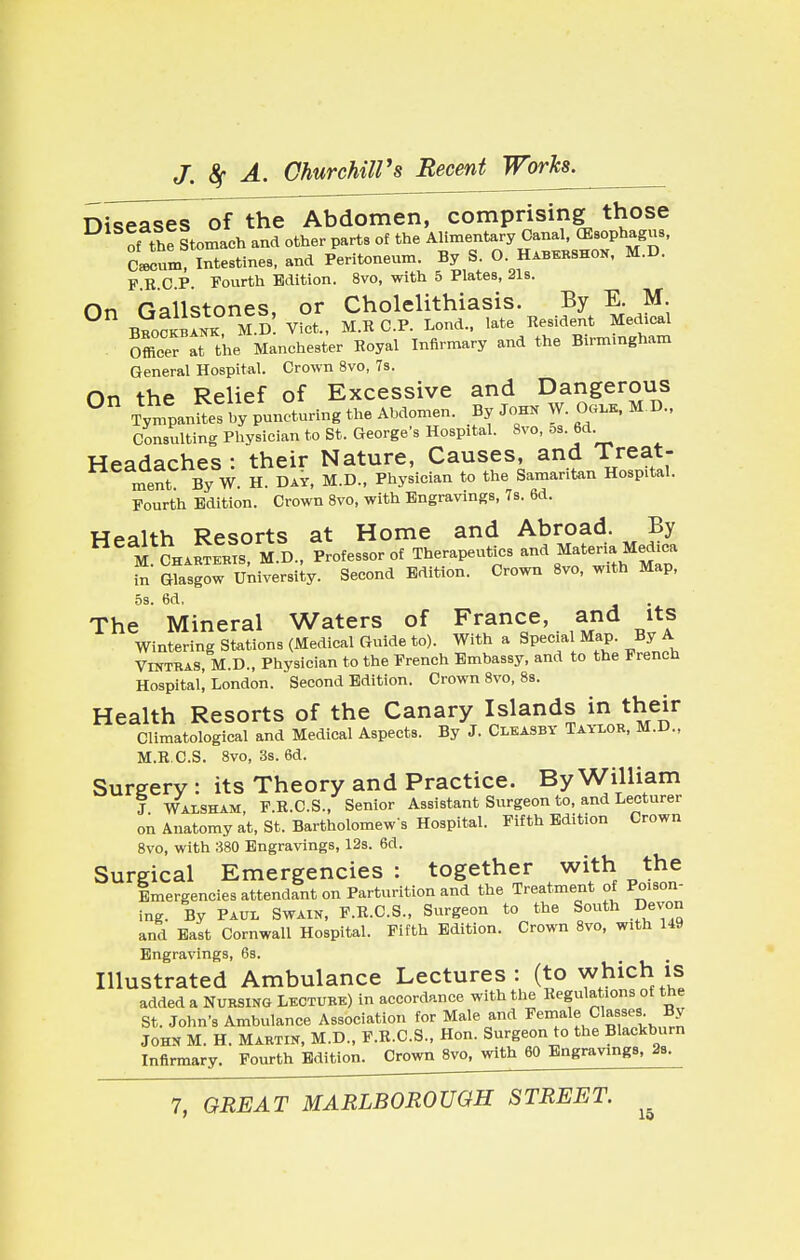 Diiease7 of the Abdomen, comprising those ^of the Stomach and other parts of the ^V^SS^ Cawum, Intestines, and Peritoneum. By S. O. Habkrshon, m.u. F.R.C.P. Fourth Edition. 8vo, with 5 Plates, 21s. On Gallstones, or Cholelithiasis. By E. M. Beockbakk M.D Vict., M.RC.P. Lend., late Resident Medical Office^ tt the Manchester Royal Infirmary and the Birmingham General Hospital. Crown 8vo, 7s. nn the Relief of Excessive and Dangerous 0n TympanSbypunLring the Abdomen. By Job* W. 0«i* M.D., Consulting Physician to St. George's Hospital. 8vo, os. 6d. Headaches : their Nature, Causes, and Treat- ment By W. H. Day, M.D., Physician to the Samaritan Hospital. Fourth Edition. Crown 8vo, with Engravings, 7s. 6d. Health Resorts at Home and Abroad. By M CHiBTEMS O., Professor of Therapeutics and Materia, Medica in Glasgow University. Second Edition. Crown 8vo, with Map, 5s. 6d. The Mineral Waters of France, and its Wintering Stations (Medical Guide to). With a Special Map. By A Vintras, M.D., Physician to the French Embassy, and to the French Hospital! London. Second Edition. Crown 8vo, 8s. Health Resorts of the Canary Islands in their Climatological and Medical Aspects. By J. Cleasby Taylor, M.D., M.R.C.S. 8vo, 3s. 6d. Surgery : its Theory and Practice. By William J Walsham, F.R.C.S., Senior Assistant Surgeon to, and Lecturer on Anatomy at, St. Bartholomew s Hospital. Fifth Edition Crown 8vo, with 380 Engravings, 12s. 6d. Surgical Emergencies: together with the Emergencies attendant on Parturition and the Treatment of Poison- ing. By Paul Swain, F.R.C.S., Surgeon to the South Devon and East Cornwall Hospital. Fifth Edition. Crown 8vo, with 149 Engravings, 6s. Illustrated Ambulance Lectures: (to which is added a Nursing Lecture) in accordance with the Regulations of the St. John's Ambulance Association for Male and Female Classes By John M. H. Martin, M.D., F.R.C.S., Hon. Surgeon to the Blackburn Infirmary. Fourth Edition. Crown 8vo, with 60 Engravings, 2s.