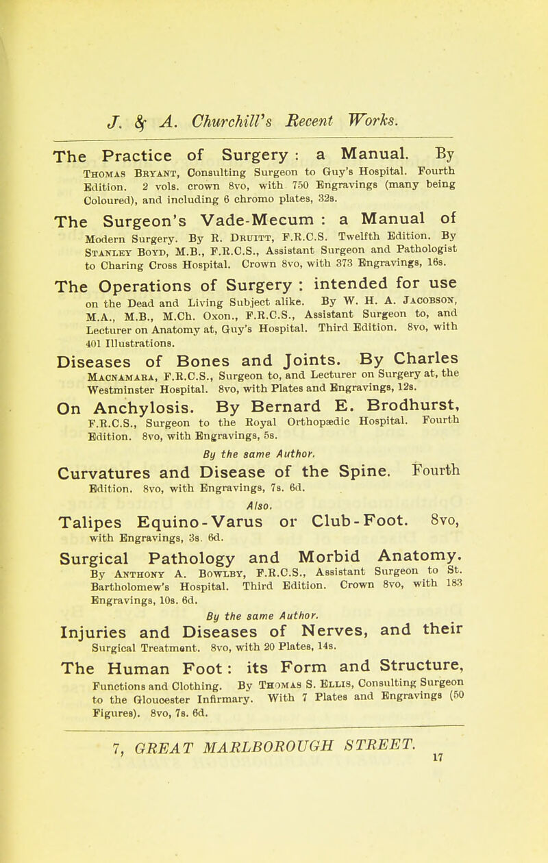 The Practice of Surgery : a Manual. By Thomas Bryant, Consulting Surgeon to Guy's Hospital. Fourth Edition. 2 vols, crown 8vo, with 750 Engravings (many being Coloured), and including 6 chromo plates, 32s. The Surgeon's Vade-Mecum : a Manual of Modern Surgery. By R. Druitt, F.R.C.S. Twelfth Edition. By Stanley Boyd, M.B., F.R.C.S., Assistant Surgeon and Pathologist to Charing Cross Hospital. Crown 8vo, with 373 Engravings, 16s. The Operations of Surgery : intended for use on the Dead and Living Subject alike. By W. H. A. Jacobson, M.A., M.B., M.Ch. Oxon., F.R.C.S., Assistant Surgeon to, and Lecturer on Anatomy at, Guy's Hospital. Third Edition. 8vo, with 401 Illustrations. Diseases of Bones and Joints. By Charles Macnamara, F.R.C.S., Surgeon to, and Lecturer on Surgery at, the Westminster Hospital. 8vo, with Plates and Engravings, 12s. On Anchylosis. By Bernard E. Brodhurst, F.R.C.S., Surgeon to the Royal Orthopedic Hospital. Fourth Edition. 8vo, with Engravings, 5s. By the same Author. Curvatures and Disease of the Spine. Fourth Edition. 8vo, with Engravings, 7s. 6d. Also. Talipes Equino-Varus or Club-Foot. 8vo, with Engravings, 3s. 6d. Surgical Pathology and Morbid Anatomy. By Anthony A. Bowlby, F.R.C.S., Assistant Surgeon to St. Bartholomew's Hospital. Third Edition. Crown 8vo, with 183 Engravings, 10s. 6d. By the same Author. Injuries and Diseases of Nerves, and their Surgical Treatment. 8vo, with 20 Plates, 14s. The Human Foot: its Form and Structure, Functions and Clothing. By Thomas S. Ellis, Consulting Surgeon to the Gloucester Infirmary. With 7 Plates and Engravings (50 Figures). 8vo, 7s. 6d. 7, GREAT MARLBOROUGH STREET.