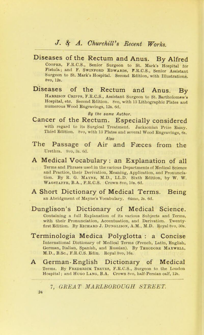 Diseases of the Rectum and Anus. By Alfred Cooper, F.E.C.S., Senior Surgeon to St. Mark's Hospital for Fistula; and F. Swinford Edwards, F.B.C.S., Senior Assistant Surgeon to St. Mark's Hospital. Second Edition, with Illustrations. 8vo, 12s. Diseases of the Rectum and Anus. By Harrison Cripps, F.E.C.S., Assistant Surgeon to St. Bartholomew's Hospital, etc. Second Edition. 8vo, with 13 Lithographic Plates and numerous Wood Engravings, 12s. 6d. By the same Author. Cancer of the Rectum. Especially considered with regard to its Surgical Treatment. Jacksonian Prize Essay. Third Edition. 8vo, with 13 Plates and several Wood Engravings, 6s. Also The Passage of Air and Faeces from the Urethra. 8vo, 3s. tid. A Medical Vocabulary : an Explanation of all Terms and Phrases used in the various Departments of Medical Science and Practice, their Derivation, Meaning, Application, and Pronuncia- tion. By B. G. Mayne, M.D., LL.D. Sixth Edition, by W. W. Wagstaffe, B.A., F.E.C.S. Crown 8vo, 10s. 6d. A Short Dictionary of Medical Terms. Being an Abridgment of Mayne's Vocabulary. 64mo, 2s. 6d. Dunglison's Dictionary of Medical Science. Containing a full Explanation of its various Subjects and Terms, with their Pronunciation, Accentuation, and Derivation. Twenty- first Edition. By Richard J. Dunglison, A.M., M.D. Eoyal 8vo, 30s. Terminologia Medica Polyglotta : a Concise International Dictionary of Medical Terms (French, Latin, English, German, Italian, Spanish, and Bussian). By Theodore Maxwell, M.D., B.Sc, F.E.C.S. Edin. Eoyal 8vo, 16s. A German-English Dictionary of Medical Terms. By Frederick Treves, F.B.C.S., Surgeon to the Loudon Hospital; and Hugo Lang, B.A. Crown 8vo, half-Persian calf, 12s. 7, GREAT MARLBOROUGH STREET.