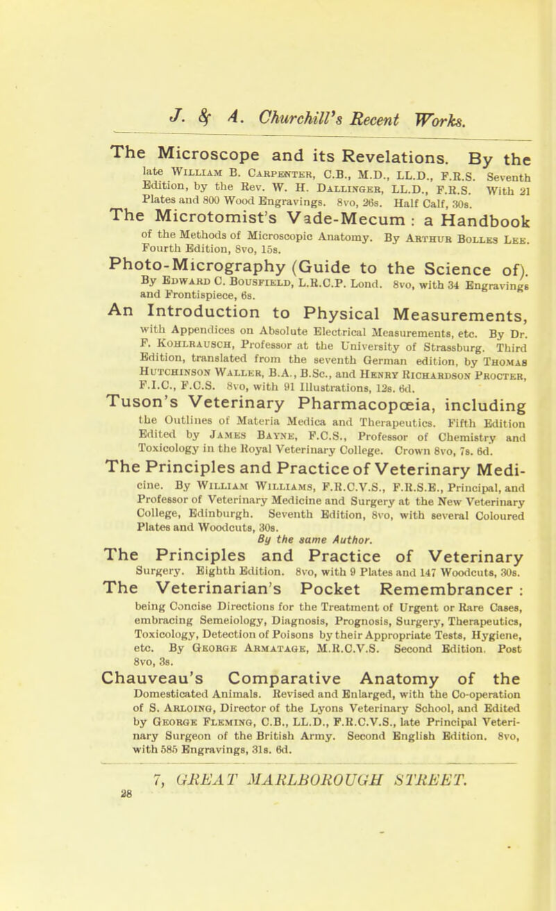 The Microscope and its Revelations. By the late William B. Carpenter, C.B., M.D., LL.D., F.R.S. Seventh Edition, by the Kev. W. H. Dallinger, LL.D., F.H.S. With 21 Plates and 800 Wood Engravings. 8vo, 26s. Half Calf, 30s. The Microtomist's Vade-Mecum : a Handbook of the Methods of Microscopic Anatomy. By Arthur Bolles Lee Fourth Edition, 8vo, 15s. Photo-Micrography (Guide to the Science of) By Edward C. Bousfield, L.B.C.P. Lond. 8vo, with 34 Engravings and Frontispiece, tis. An Introduction to Physical Measurements, with Appendices on Absolute Electrical Measurements, etc. By Dr. F. Kohlrausch, Professor at the University of Strassburg. Third Edition, translated from the seventh German edition, by Thomas Hutchinson Waller, B.A., B.Sc, and Henry Richardson Procter F.I.C., F.C.S. 8vo, with 91 Illustrations, 12s. 6d. Tuson's Veterinary Pharmacopoeia, including the Outlines of Materia Medica and Therapeutics. Fifth Edition Edited by James Bayne, F.C.S., Professor of Chemistry and Toxicology in the Koyal Veterinary College. Crown 8vo, 7s. 6d. The Principles and Practice of Veterinary Medi- cine. By William Williams, F.R.C.V.S., F.R.S.E., Principal, and Professor of Veterinary Medicine and Surgery at the New Veterinary College, Edinburgh. Seventh Edition, 8vo, with several Coloured Plates and Woodcuts, 30s. By the same Author. The Principles and Practice of Veterinary Surgery. Eighth Edition. 8vo, with 9 Plates and 147 Woodcuts, 30s. The Veterinarian's Pocket Remembrancer: being Concise Directions for the Treatment of Urgent or Rare Cases, embracing Semeiology, Diagnosis, Prognosis, Surgery, Therapeutics, Toxicology, Detection of Poisons by their Appropriate Tests, Hygiene, etc. By George Armatage, M.R.C.V.S. Second Edition, Post 8vo, 3s. Chauveau's Comparative Anatomy of the Domesticated Animals. Revised and Enlarged, with the Co-operation of S. Arloing, Director of the Lyons Veterinary School, and Edited by George Fleming, C.B., LL.D., F.R.C.V.S., late Principal Veteri- nary Surgeon of the British Army. Second English Edition. 8vo, with 585 Engravings, 31s. 6d. 7, GREAT MARLBOROUGH STREET.