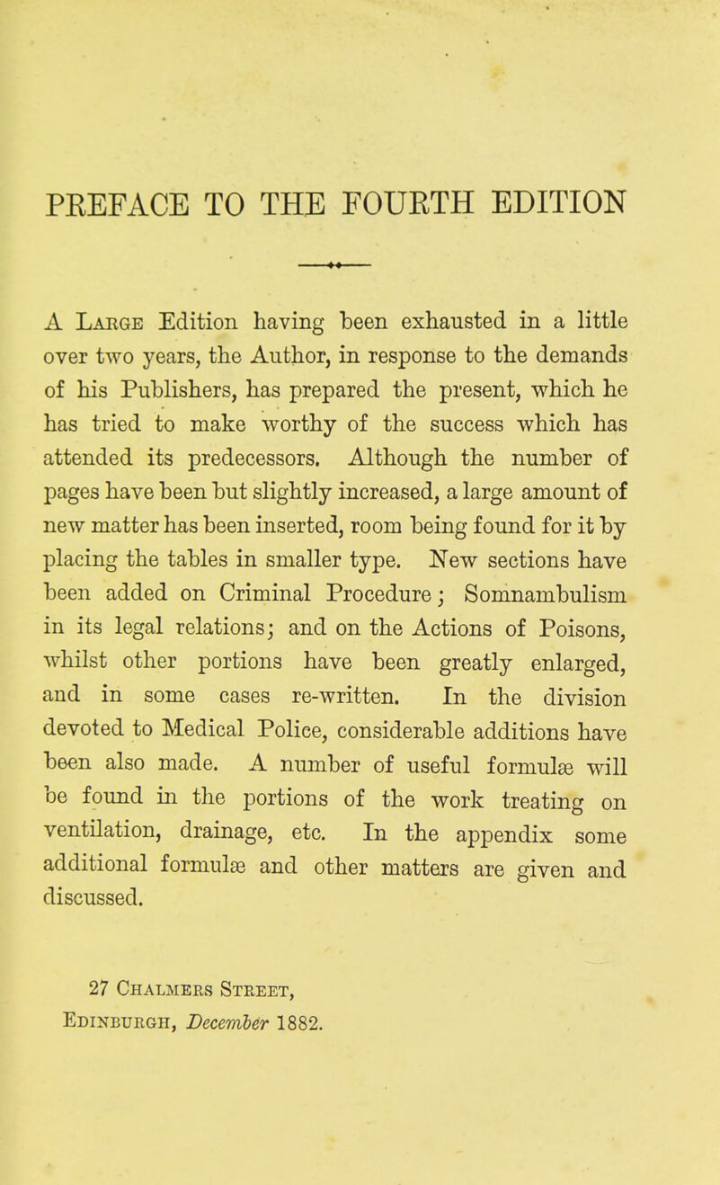 PREFACE TO THE FOURTH EDITION A Large Edition having been exhausted in a little over two years, the Author, in response to the demands of his Publishers, has prepared the present, which he has tried to make worthy of the success which has attended its predecessors. Although the number of pages have been but slightly increased, a large amount of new matter has been inserted, room being found for it by placing the tables in smaller type. New sections have been added on Criminal Procedure; Somnambulism in its legal relations; and on the Actions of Poisons, whilst other portions have been greatly enlarged, and in some cases re-written. In the division devoted to Medical Police, considerable additions have been also made. A number of useful formulae will be found in the portions of the work treating on ventilation, drainage, etc. In the appendix some additional formulae and other matters are given and discussed. 27 Chalmers Street, Edinburgh, December 1882.