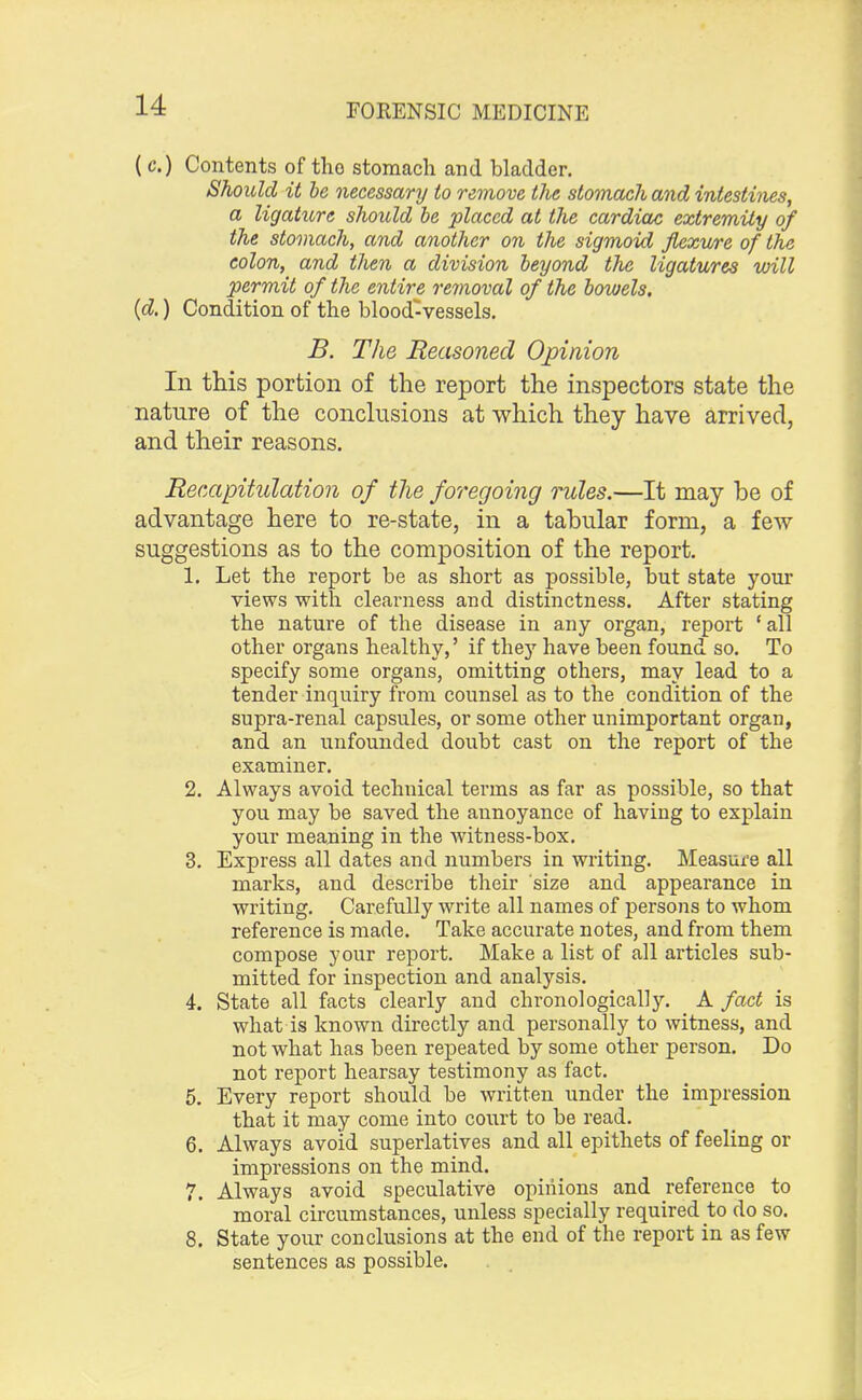 ( c.) Contents of tho stomach and bladder. Should it be necessary to remove the stomach and intestines, a ligature should be placed at the cardiac extremity of the stomach, and another on the sigmoid flexure of the colon, and then a division beyond the ligatures will permit of the entire removal of the bowels. (d.) Condition of the blood-vessels. B. The Reasoned Opinion In this portion of the report the inspectors state the nature of the conclusions at which they have arrived, and their reasons. Recapitulation of the foregoing rules.—It may be of advantage here to re-state, in a tabular form, a few suggestions as to the composition of the report. 1. Let the report be as short as possible, but state your views with clearness and distinctness. After stating the nature of the disease in any organ, report 'all other organs healthy,' if they have been found so. To specify some organs, omitting others, may lead to a tender inquiry from counsel as to the condition of the supra-renal capsules, or some other unimportant organ, and an unfounded doubt cast on the report of the examiner. 2. Always avoid technical terms as far as possible, so that you may be saved the aunoyance of having to explain your meaning in the witness-box. 3. Express all dates and numbers in writing. Measure all marks, and describe their size and appearance in writing. Carefully write all names of persons to whom reference is made. Take accurate notes, and from them compose your report. Make a list of all articles sub- mitted for inspection and analysis. 4. State all facts clearly and chronologically. A fact is what is known directly and personally to witness, and not what has been repeated by some other person. Do not report hearsay testimony as fact. 5. Every report should be written under the impression that it may come into court to be read. 6. Always avoid superlatives and all epithets of feeling or impressions on the mind. 7. Always avoid speculative opinions and reference to moral circumstances, unless specially required to do so. 8. State your conclusions at the end of the report in as few sentences as possible.