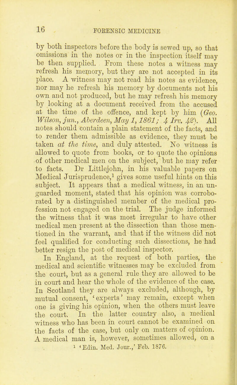by both inspectors before the body is sewed up, so that omissions in the notes or in the inspection itself may be then supplied. From these notes a witness may refresh his memory, but they are not accepted in its place. A witness may not read his notes as evidence, nor may he refresh his memory by documents not his own and not produced, but he may refresh his memory by looking at a document received from the accused at the time of the offence, and kept by him (Geo. Wilson, jun., Aberdeen, May 1,1861; 4 Irv, 4%). All notes should contain a plain statement of the facts, and to render them admissible as evidence, they must be taken at the time, and duly attested. No witness is allowed to quote from books, or to quote the opinions of other medical men on the subject, but he may refer to facts. Dr Littlejohn, in his valuable papers on Medical Jurisprudence,1 gives some useful hints on this subject. It appears that a medical witness, in an un- guarded moment, stated that his opinion was corrobo- rated by a distinguished member of the medical pro- fession not engaged on the trial. The judge informed the witness that it was most irregular to have other medical men present at the dissection than those men- tioned in the warrant, and that if the witness did not feel qualified for conducting such dissections, he had better resign the post of medical inspector. In England, at the request of both parties, the medical and scientific witnesses may be excluded from the court, but as a general rule they are allowed to be in court and hear the whole of the evidence of the case. In Scotland they are always excluded, although, by mutual consent, 'experts' may remain, except when one is giving his opinion, when the others must leave the court. In the latter country also, a medical witness who has been in court cannot be examined on the facts of the case, but only on matters of opinion. A medical man is, however, sometimes allowed, on a 1 'Edin. Med. Jour.,' Feb. 1876.