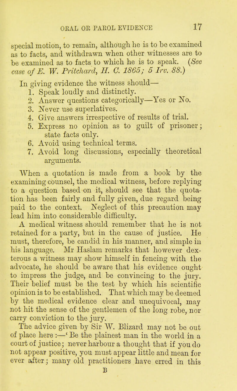 special motion, to remain, although he is to be examined as to facts, and withdrawn when other witnesses are to be examined as to facts to which he is to speak. (See case ofE. W. Pritchard, H. C. I860; 5 Irv. 88.) In giving evidence the witness should— 1. Speak loudly and distinctly. 2. Answer questions categorically—Yes or No. 3. Never use superlatives. 4. Give answers irrespective of results of trial. 5. Express no opinion as to guilt of prisoner; state facts only. 6. Avoid using technical terms. 7. Avoid long discussions, especially theoretical arguments. When a quotation is made from a book by the examining counsel, the medical witness, before replying to a question based on it, should see that the quota- tion has been fairly and fully given, due regard being paid to the context. Neglect of this precaution may lead him into considerable difficulty. A medical witness should remember that he is not retained for a party, but in the cause of justice. He must, therefore, be candid in his manner, and simple in his language. Mr Haslam remarks that however dex- terous a witness may show himself in fencing with the advocate, he should be aware that his evidence ought to impress the judge, and be convincing to the jury. Their belief must be the test by which his scientific opinion is to be established. That which may be deemed by the medical evidence clear and unequivocal, may not hit the sense of the gentlemen of the long robe, nor carry conviction to the jury. The advice given by Sir W. Blizard may not be out of place here :—' Be the plainest man in the world in a court of justice; never harbour a thought that if you do not appear positive, you must appear little and mean for ever after; many old practitioners have erred in this B