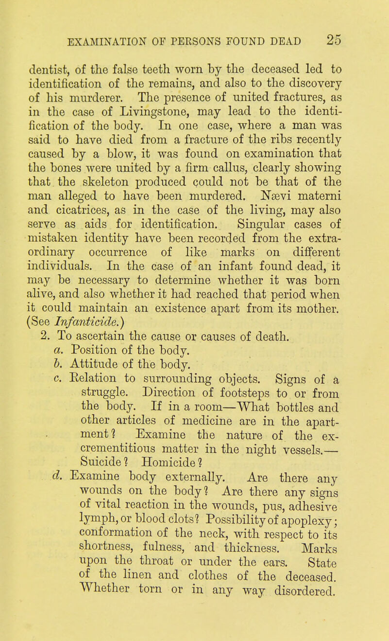 dentist, of the false teeth worn by the deceased led to identification of the remains, and also to the discovery of his murderer. The presence of united fractures, as in the case of Livingstone, may lead to the identi- fication of the body. In one case, where a man was said to have died from a fracture of the ribs recently caused by a blow, it was found on examination that the bones were united by a firm callus, clearly showing that the skeleton produced could not be that of the man alleged to have been murdered. Nasvi materni and cicatrices, as in the case of the living, may also serve as aids for identification. Singular cases of mistaken identity have been recorded from the extra- ordinary occurrence of like marks on different individuals. In the case of an infant found dead, it may be necessary to determine whether it was born alive, and also whether it had reached that period when it could maintain an existence apart from its mother. (See Infanticide.) 2. To ascertain the cause or causes of death. a. Position of the body. b. Attitude of the body. c. Eelation to surrounding objects. Signs of a struggle. Direction of footsteps to or from the body. If in a room—What bottles and other articles of medicine are in the apart- ment? Examine the nature of the ex- crementitious matter in the night vessels.— Suicide 1 Homicide 1 d. Examine body externally. Are there any wounds on the body 1 Are there any signs of vital reaction in the wounds, pus, adhesive lymph, or blood clots? Possibility of apoplexy; conformation of the neck, with respect to its shortness, fulness, and thickness. Marks upon the throat or under the ears. State of the linen and clothes of the deceased. Whether torn or in any way disordered.