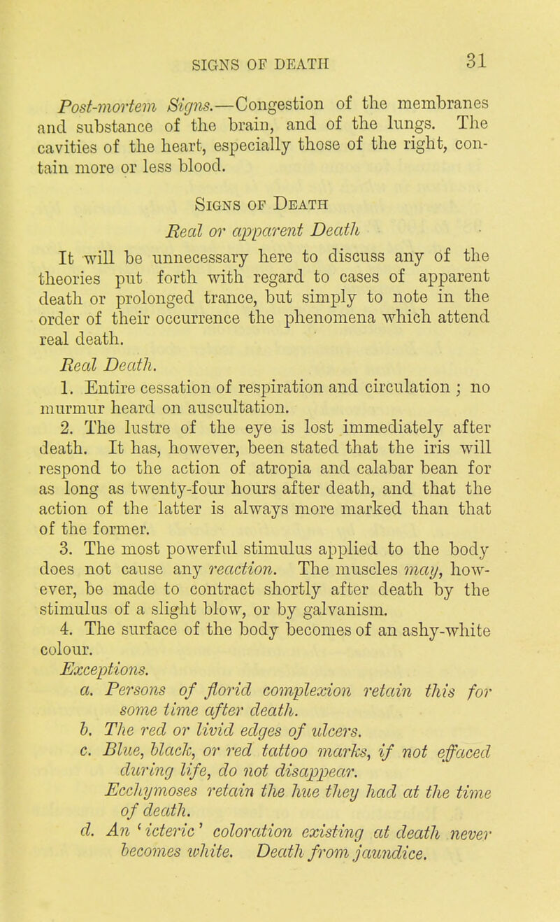 Post-mortem Signs.—Congestion of the membranes and substance of the brain, and of the lungs. The cavities of the heart, especially those of the right, con- tain more or less blood. Signs of Death Meal or apparent Death It will be unnecessary here to discuss any of the theories put forth with regard to cases of apparent death or prolonged trance, but simply to note in the order of their occurrence the phenomena which attend real death. Real Death. 1. Entire cessation of respiration and circulation ; no murmur heard on auscultation. 2. The lustre of the eye is lost immediately after death. It has, however, been stated that the iris will respond to the action of atropia and calabar bean for as long as twenty-four hours after death, and that the action of the latter is always more marked than that of the former. 3. The most powerful stimulus applied to the body does not cause any reaction. The muscles may, how- ever, be made to contract shortly after death by the stimulus of a slight blow, or by galvanism. 4. The surface of the body becomes of an ashy-white colour. Exceptions. a. Persons of florid complexion retain this for some time after death. b. The red or livid edges of idcers. c. Blue, black, or red tattoo marks, if not effaced during life, do not disappear. Ecchymoses retain the hue they had at the time of death. d. An ' icteric' coloration existing at death never becomes white. Death from jaundice.