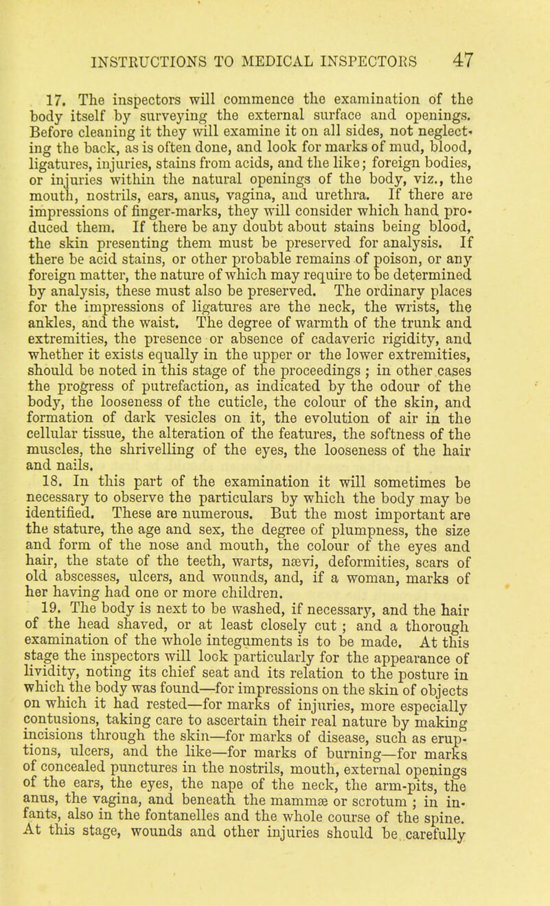 17. The inspectors will commence the examination of the body itself by surveying the external surface and openings. Before cleaning it they will examine it on all sides, not neglect- ing the back, as is often done, and look for marks of mud, blood, ligatures, injuries, stains from acids, and the like; foreign bodies, or injuries within the natural openings of the body, viz., the mouth, nostrils, ears, anus, vagina, and urethra. If there are impressions of finger-marks, they will consider which hand pro* duced them. If there be any doubt about stains being blood, the skin presenting them must be preserved for analysis. If there be acid stains, or other probable remains of poison, or any foreign matter, the nature of which may require to be determined by analysis, these must also be preserved. The ordinary places for the impressions of ligatures are the neck, the wrists, the ankles, and the waist. The degree of warmth of the trunk and extremities, the presence or absence of cadaveric rigidity, and whether it exists equally in the upper or the lower extremities, should be noted in this stage of the proceedings ; in other cases the progress of putrefaction, as indicated by the odour of the body, the looseness of the cuticle, the colour of the skin, and formation of dark vesicles on it, the evolution of air in the cellular tissue, the alteration of the features, the softness of the muscles, the shrivelling of the eyes, the looseness of the hair and nails. 18. In this part of the examination it will sometimes be necessary to observe the particulars by which the body may be identified. These are numerous. But the most important are the stature, the age and sex, the degree of plumpness, the size and form of the nose and mouth, the colour of the eyes and hair, the state of the teeth, warts, nsevi, deformities, scars of old abscesses, ulcers, and wounds, and, if a woman, marks of her having had one or more children. 19. The body is next to be washed, if necessary, and the hair of the head shaved, or at least closely cut ; and a thorough examination of the whole integuments is to be made. At this stage the inspectors will lock particularly for the appearance of lividity, noting its chief seat and its relation to the posture in which the body was found—for impressions on the skin of objects on which it had rested—for marks of injuries, more especially contusions, taking care to ascertain their real nature by making incisions through the skin—for marks of disease, such as erup- tions, ulcers, and the like—for marks of burning—for marks of concealed punctures in the nostrils, mouth, external openings of the ear3, the eyes, the nape of the neck, the arm-pits, the anus, the vagina, and beneath the mammae or scrotum ; in in- fants, also in the fontanelles and the whole course of the spine. At this stage, wounds and other injuries should be carefully