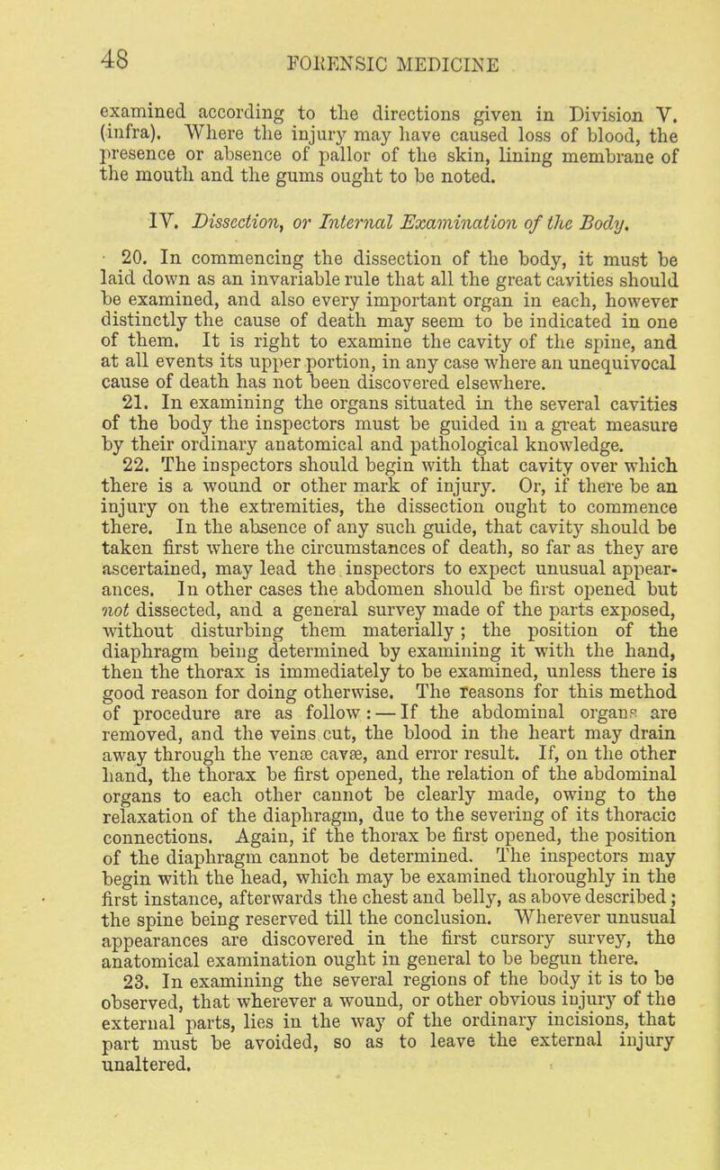 examined according to the directions given in Division V. (infra). Where the injury may have caused loss of blood, the presence or absence of pallor of the skin, lining membrane of the mouth and the gums ought to be noted. IV. Dissection, or Interned Examination of the Body. 20. In commencing the dissection of the body, it must be laid down as an invariable rule that all the great cavities should be examined, and also every important organ in each, however distinctly the cause of death may seem to be indicated in one of them. It is right to examine the cavity of the spine, and at all events its upper portion, in any case where an unequivocal cause of death has not been discovered elsewhere. 21. In examining the organs situated in the several cavities of the body the inspectors must be guided in a great measure by their ordinary anatomical and pathological knowledge. 22. The inspectors should begin with that cavity over which there is a wound or other mark of injury. Or, if there be an injury on the extremities, the dissection ought to commence there. In the absence of any such guide, that cavity should be taken first where the circumstances of death, so far as they are ascertained, may lead the inspectors to expect unusual appear- ances. In other cases the abdomen should be first opened but not dissected, and a general survey made of the parts exposed, without disturbing them materially; the position of the diaphragm being determined by examining it with the hand, then the thorax is immediately to be examined, unless there is good reason for doing otherwise. The Teasons for this method of procedure are as follow: — If the abdominal organs are removed, and the veins cut, the blood in the heart may drain away through the venae cavse, and error result. If, on the other hand, the thorax be first opened, the relation of the abdominal organs to each other cannot be clearly made, owing to the relaxation of the diaphragm, due to the severing of its thoracic connections. Again, if the thorax be first opened, the position of the diaphragm cannot be determined. The inspectors may begin with the head, which may be examined thoroughly in the first instance, afterwards the chest and belly, as above described; the spine being reserved till the conclusion. Wherever unusual appearances are discovered in the first cursory survey, the anatomical examination ought in general to be begun there. 23. In examining the several regions of the body it is to be observed, that wherever a wound, or other obvious injury of the external parts, lies in the way of the ordinary incisions, that part must be avoided, so as to leave the external injury unaltered.