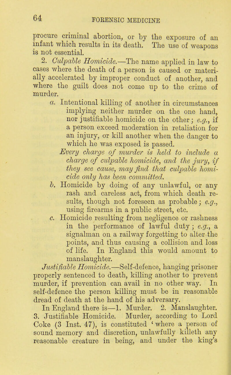 procure criminal abortion, or by the exposure of an infant which results in its death. The use of weapons is not essential. 2. Culpable Homicide.—The name applied in law to cases where the death of a person is caused or materi- ally accelerated by improper conduct of another, and where the guilt does not come up to the crime of murder. a. Intentional killing of another in circumstances implying neither murder on the one hand, nor justifiable homicide on the other; e.g., if a person exceed moderation in retaliation for an injury, or kill another when the danger to which he was exposed is passed. Every charge of murder is held to include a charge of culpable homicide, and the jury, if they see cause, may find that culpable homi- cide only has been committed. b. Homicide by doing of any unlawful, or any rash and careless act, from which death re- sults, though not foreseen as probable; e.g., using firearms in a public street, etc. c. Homicide resulting from negligence or rashness in the performance of lawful duty; e.g., a signalman on a railway forgetting to alter the points, and thus causing a collision and loss of life. In England this would amount to manslaughter. Justifiable Homicide.—Self-defence, hanging prisoner properly sentenced to death, killing another to prevent murder, if prevention can avail in no other way. In self-defence the person killing must be in reasonable dread of death at the hand of his adversary. In England there is—L Murder. 2. Manslaughter. 3. Justifiable Homicide. Murder, according to Lord Coke (3 Inst. 47), is constituted 4 where a person of sound memory and discretion, unlawfully killeth any reasonable creature in being, and under the king's