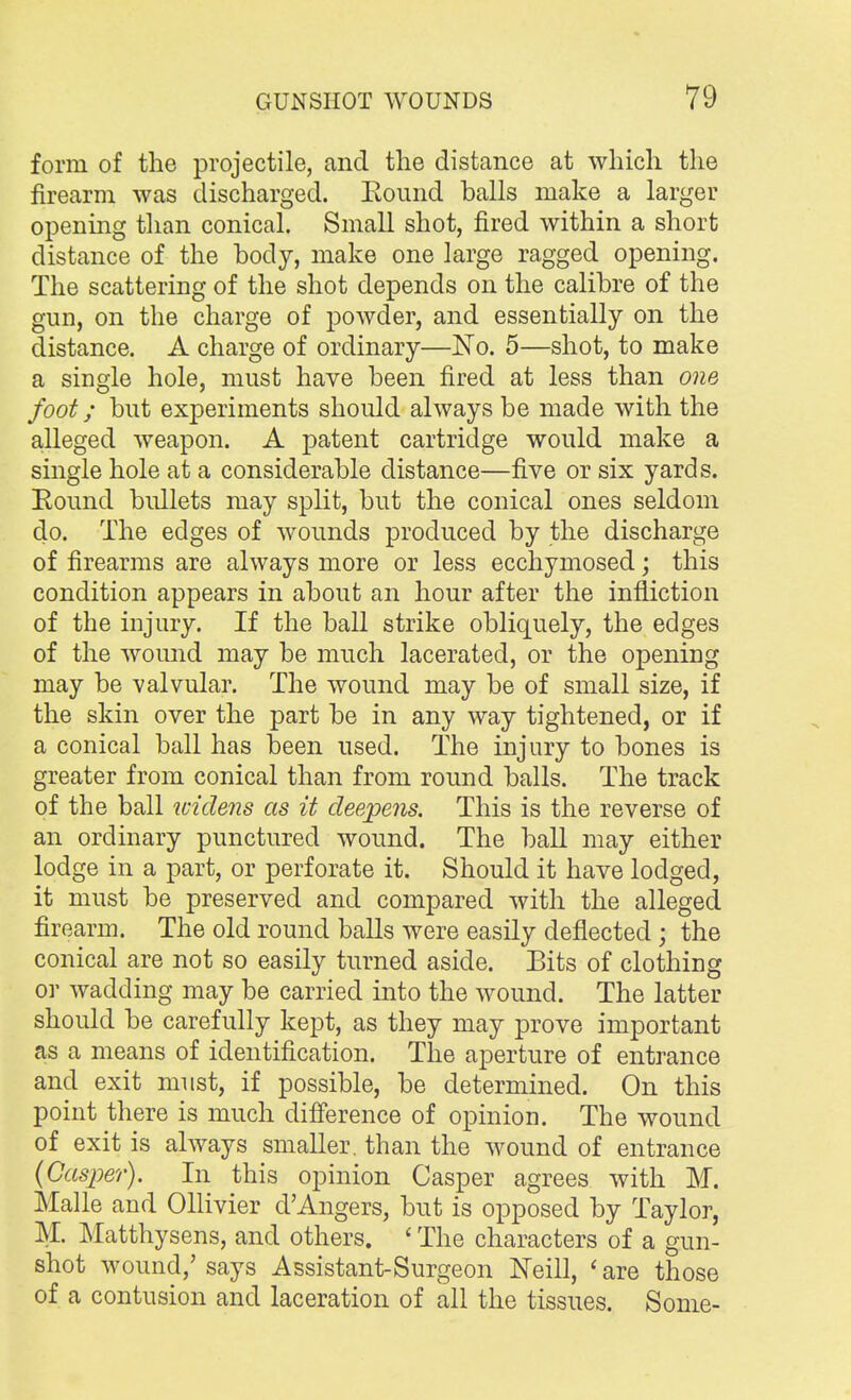 form of the projectile, and the distance at which the firearm was discharged. Bound balls make a larger opening than conical. Small shot, fired within a short distance of the body, make one large ragged opening. The scattering of the shot depends on the calibre of the gun, on the charge of powder, and essentially on the distance. A charge of ordinary—No. 5—shot, to make a single hole, must have been fired at less than one foot; but experiments should always be made with the alleged weapon. A patent cartridge would make a single hole at a considerable distance—five or six yards. Round bullets may split, but the conical ones seldom do. The edges of wounds produced by the discharge of firearms are always more or less ecchymosed; this condition appears in about an hour after the infliction of the injury. If the ball strike obliquely, the edges of the wound may be much lacerated, or the opening may be valvular. The wound may be of small size, if the skin over the part be in any way tightened, or if a conical ball has been used. The injury to bones is greater from conical than from round balls. The track of the ball widens as it deepens. This is the reverse of an ordinary punctured wound. The ball may either lodge in a part, or perforate it. Should it have lodged, it must be preserved and compared with the alleged firearm. The old round balls were easily deflected; the conical are not so easily turned aside. Eits of clothing or wadding may be carried into the wound. The latter should be carefully kept, as they may prove important as a means of identification. The aperture of entrance and exit must, if possible, be determined. On this point there is much difference of opinion. The wound of exit is always smaller, than the wound of entrance (Casper). In this opinion Casper agrees with M. Malle and Ollivier d'Angers, but is opposed by Taylor, M. Matthysens, and others. ' The characters of a gun- shot wound,' says Assistant-Surgeon Neill, ' are those of a contusion and laceration of all the tissues. Some-