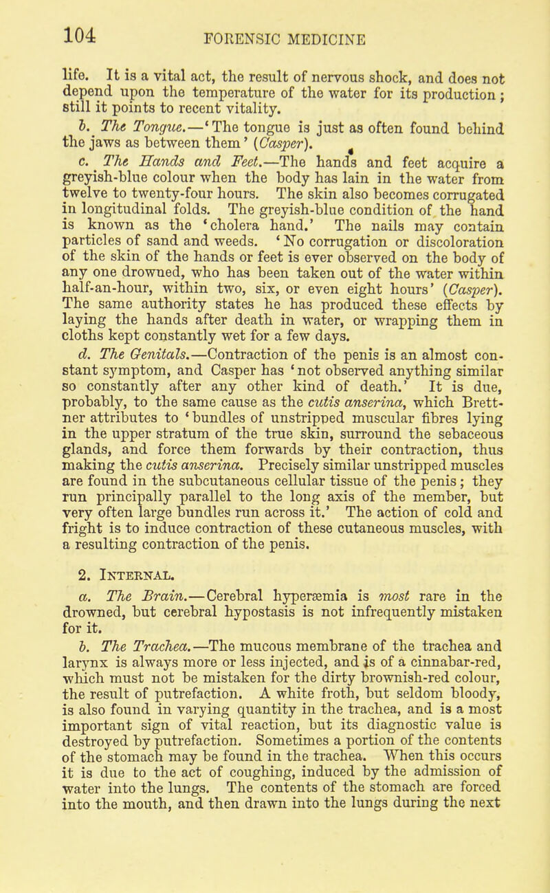 life. It is a vital act, the result of nervous shock, and does not depend upon the temperature of the water for its production; still it points to recent vitality. b. ^ The Tongue.—'The tongue is just as often found behind the jaws as between them' {Casper). c. The Rands and Feet.—The hands and feet acquire a greyish-blue colour when the body has lain in the water from twelve to twenty-four hours. The skin also becomes corrugated in longitudinal folds. The greyish-blue condition of the hand is known as the 'cholera hand.' The nails may contain particles of sand and weeds. ' No corrugation or discoloration of the skin of the hands or feet is ever observed on the body of any one drowned, who has been taken out of the water within half-an-hour, within two, six, or even eight hours' (Casper). The same authority states he has produced these effects by laying the hands after death in water, or wrapping them in cloths kept constantly wet for a few days. d. The Genitals.—Contraction of the penis is an almost con- stant symptom, and Casper has ' not observed anything similar so constantly after any other kind of death.' It is due, probably, to the same cause as the cutis anserina, which Brett- ner attributes to ' bundles of unstripped muscular fibres lying in the upper stratum of the true skin, surround the sebaceous glands, and force them forwards by their contraction, thus making the cutis anserina. Precisely similar unstripped muscles are found in the subcutaneous cellular tissue of the penis; they run principally parallel to the long axis of the member, but very often large bundles run across it.' The action of cold and fright is to induce contraction of these cutaneous muscles, with a resulting contraction of the penis. 2. Internal. a. The Brain.—Cerebral hypersemia is most rare in the drowned, but cerebral hypostasis is not infrequently mistaken for it. b. The Trachea. —The mucous membrane of the trachea and larynx is always more or less injected, and is of a cinnabar-red, which must not be mistaken for the dirty brownish-red colour, the result of putrefaction. A white froth, but seldom bloody, is also found in varying quantity in the trachea, and is a most important sign of vital reaction, but its diagnostic value is destroyed by putrefaction. Sometimes a portion of the contents of the stomach may be found in the trachea. When this occurs it is due to the act of coughing, induced by the admission of water into the lungs. The contents of the stomach are forced into the mouth, and then drawn into the lungs during the next