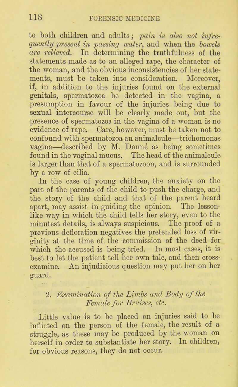 to both children and adults; pain is also not infre- quently present in passing water, and when the bowels are relieved. In determining the truthfulness of the statements made as to an alleged rape, the character of the woman, and the obvious inconsistencies of her state- ments, must be taken into consideration. Moreover, if, in addition to the injuries found on the external genitals, spermatozoa be detected in the vagina, a presumption in favour of the injuries being due to sexual intercourse will be clearly made out, but the presence of spermatozoa in the vagina of a woman is no evidence of rape. Care, however, must be taken not to confound with spermatozoa an animalcule—trichomonas vagina—described by M. Donne as being sometimes found in the vaginal mucus. The head of the animalcule is larger than that of a spermatozoon, and is surrounded by a row of cilia. In the case of young children, the anxiety on the part of the parents of the child to push the charge, and the story of the child and that of the parent heard apart, may assist in guiding the opinion. The lesson- like way in which the child tells her story, even to the minutest details, is always suspicious. The proof of a previous defloration negatives the pretended loss of vir- ginity at the time of the commission of the deed for which the accused is being tried. In most cases, it is best to let the patient tell her own tale, and then cross- examine. An injudicious question may put her on her guard. 2. Examination of the Limbs and Body of the Female for Bruises, etc. Little value is to be placed on injuries said to be inflicted on the person of the female, the result of a struggle, as these may be produced by the woman on herself in order to substantiate her story. In children, for obvious reasons, they do not occur.