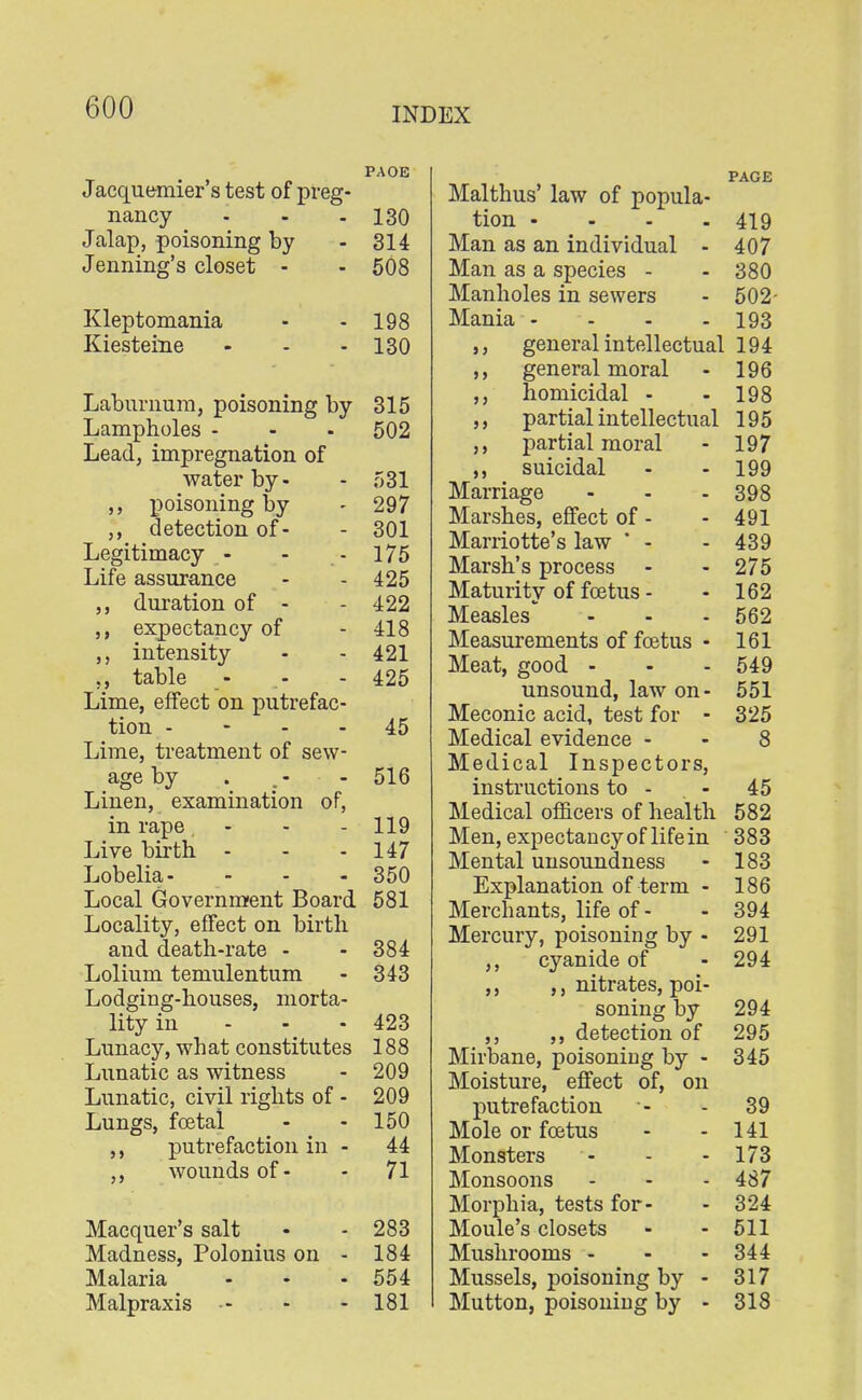 PAOE Jacquemier's test of preg- nancy - - - 130 Jalap, poisoning by - 314 Jenning's closet - - 508 Kleptomania - - 198 Kiesteine - - - 130 Laburnum, poisoning by 315 Lampholes - - - 502 Lead, impregnation of water by- - 531 poisoning by - 297 ,, detection of- - 301 Legitimacy - - - 175 Life assurance - - 425 ,, duration of - - 422 expectancy of - 418 ,, intensity - - 421 ., table - .- - 425 Lime, effect on putrefac- tion 45 Lime, treatment of sew- age by . .- - 516 Linen, examination of, in rape - - - 119 Live birth - - - 147 Lobelia- - - - 350 Local Government Board 581 Locality, effect on birth and death-rate - - 384 Lolium temulentum - 343 Lodging-houses, morta- lity in - - - 423 Lunacy, wh at constitutes 188 Lunatic as witness - 209 Lunatic, civil rights of - 209 Lungs, foetal - - 150 ,, putrefaction in - 44 ,, wounds of- - 71 Macquer's salt • - 283 Madness, Polonius on - 184 Malaria - - - 554 Malpraxis - - - 181 Malthus' law of popula- tion .... 419 Man as an individual - 407 Man as a species - - 380 Manholes in sewers - 502- Mania .... 193 ,, general intellectual 194 ,, general moral - 196 ,, homicidal - - 198 partial intellectual 195 ,, partial moral - 197 suicidal - - 199 Marriage - - - 398 Marshes, effect of - - 491 Marriotte's law * - - 439 Marsh's process - - 275 Maturity of foetus - -162 Measles' - - - 562 Measurements of foetus - 161 Meat, good - - - 549 unsound, law on- 551 Meconic acid, test for - 325 Medical evidence 8 Medical Inspectors, instructions to - 45 Medical officers of health 582 Men, expectancy of life in 383 Mental unsoundness - 183 Explanation of term - 186 Merchants, life of- - 394 Mercury, poisoning by - 291 ,, cyanide of - 294 ,, ,, nitrates, poi- soning by 294 ,, ,, detection of 295 Mirbane, poisoning by - 345 Moisture, effect of, on putrefaction '- - 39 Mole or foetus - - 141 Monsters *- - - 173 Monsoons - - - 487 Morphia, tests for- - 324 Moule's closets - - 511 Mushrooms - - - 344 Mussels, poisoning by - 317 Mutton, poisoning by - 318