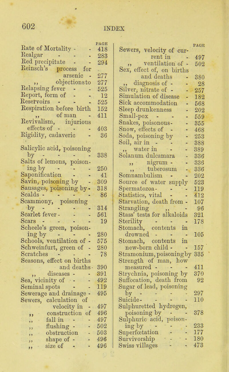 Eate of Mortality - - 418 Realgar - - - 283 Red precipitate - - 294 Reinsch's process for arsenic - 277 objectionsto 277 Relapsing fever - - 525 Report, form of - - 12 Reservoirs - - - 525 Respiration before birth 152 ,, of man - 411 Revivalism, injurious effects of - - - 403 Rigidity, cadaveric - 36 Salicylic acid, poisoning by - - - - 338 Salts of lemons, poison- ing by - - - 250 Saponification - - 41 Savin, poisoning by - 309 Sausages, poisoning by - 318 Scalds - --. 86 Scammony, poisoning by - - - - 314 Scarlet fever - - - 561 Scars 19 Scheele's green, poison- ing by - - - 280 Schools, ventilation of - 575 Schweinfurt, green of - 280 Scratches ... 78 Seasons, effect on births and deaths - 390 ,, diseases - - 391 Sea, vicinity of - 492 Seminal spots - - 119 Sewerage and drainage - 495 Sewers, calculation of velocity in - 497 construction of 496 fall in - - 497 flushing - - 502 obstruction - 503 shape of - - 496 size of - - 496 PAGE Sewers, velocity of cur- rent in - 497 ,, ventilation' of - 502 Sex, effect of, on births and deaths - 380 diagnosis of - - 28 Silver, nitrate of - - 257 Simulation of disease - 182 Sick accommodation - 568 Sleep drunkenness - 202 Small-pox - - - 559 Snakes, poisonous- - 355 Snow, effects of - - 468 Soda, poisoning by - 253 Soil, air in - - - 388 ,, water in - - 389 Solanum dulcamara - 336 ,, nigrum - - 336 ,, tuberosum - 336 Somnambulism - - 202 Source of water supply 523 Spermatozoa- - - 119 Statistics, vital - - 412 Starvation, death from - 107 Strangling ,, - 96 Stass' tests for alkaloids 321 Sterility - - - 178 Stomach, contents in drowned - - - 105 Stomach, contents in new-born child - - 157 Stramonium, poisoningby 335 Strength of man, how measured - - - 411 Strychnia, poisoning by 370 Suffocation, death from 92 Sugar of lead, poisoning by - - - - 297 Suicide- - - - 110 Sulphuretted hydrogen, poisoning by - - 378 Sulphuric acid, poison- ing by - - - 233 Superfcetation - - 177 Survivorship - - 180 Swiss villages - - 473