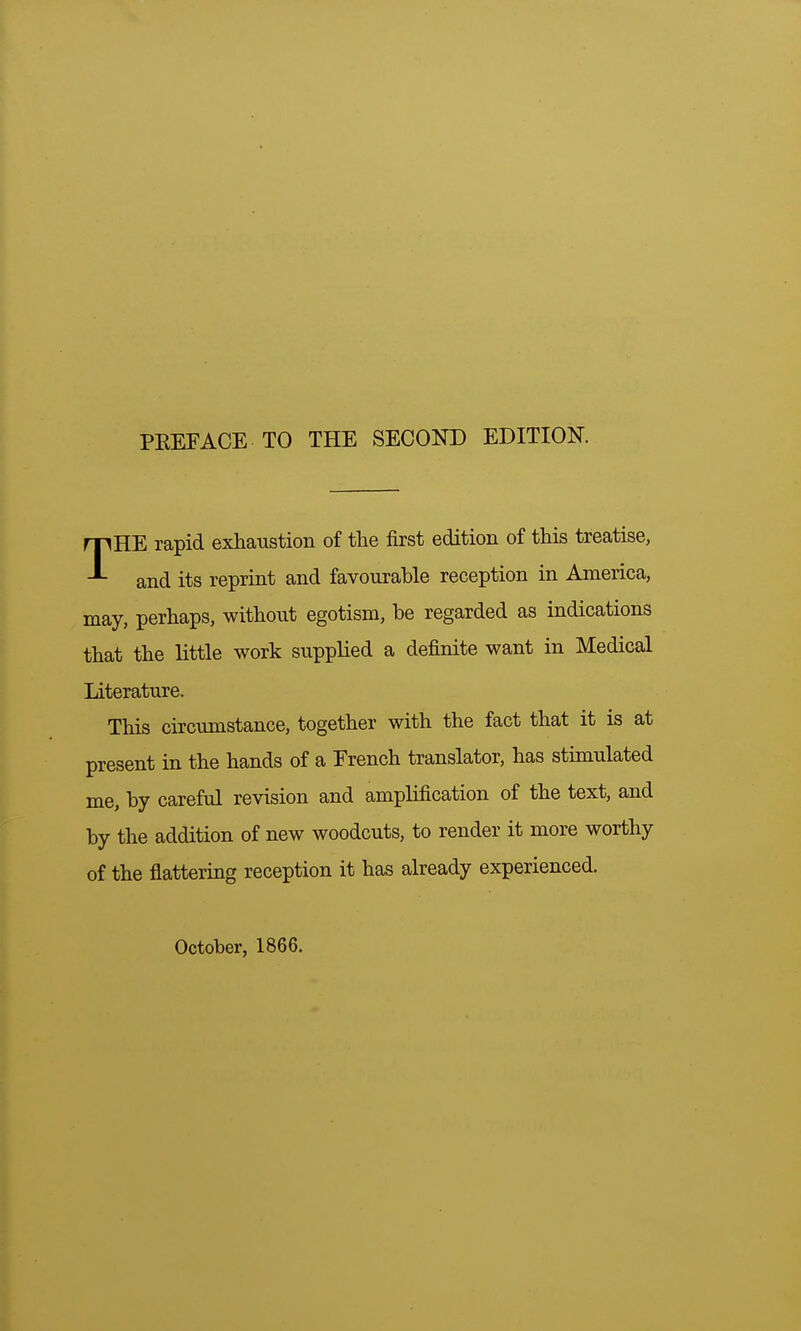 PKEFACE TO THE SECOND EDITION THE rapid exhaustion of the first edition of this treatise, and its reprint and favourable reception in America, may, perhaps, without egotism, be regarded as indications that the little work supplied a definite want in Medical Literature. This circumstance, together with the fact that it is at present in the hands of a French translator, has stimulated me, by careful revision and amplification of the text, and by the addition of new woodcuts, to render it more worthy of the flattering reception it has already experienced. October, 1866.