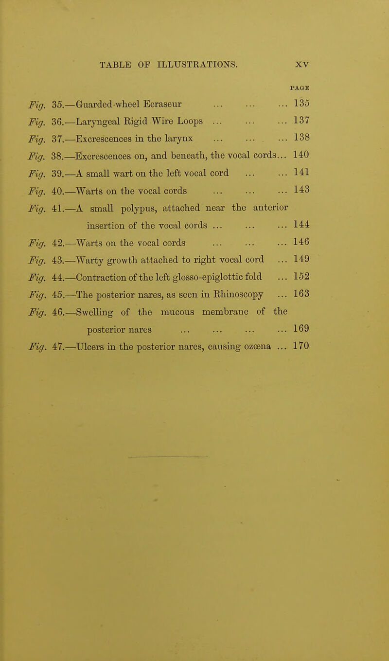 PAGE Fig. 35.—Guarded-wheel Ecraseur ... ... ... 135 Fig. 36.—Laryngeal Rigid Wire Loops ... 137 Fig. 37.—Excrescences in the larynx ... ... ... 138 Fig. 38.—Excrescences on, and beneath, the vocal cords... 140 Fig. 39.—A small wart on the left vocal cord ... ... 141 Fig. 40.—Warts on the vocal cords ... ... ... 143 Fig. 41.—A small polypus, attached near the anterior insertion of the vocal cords ... ... ... 144 Fig. 42.—Warts on the vocal cords ... ... ... 146 Fig. 43.—Warty growth attached to right vocal cord ... 149 Fig. 44.—Contraction of the left glosso-epiglottic fold ... 152 Fig. 45.—The posterior nares, as seen in Ehinoscopy ... 163 Fig. 46.—Swelling of the mucous membrane of the posterior nares ... ... ... ... 169 Fig. 47.—Ulcers in the posterior nares, causing ozoena ... 170