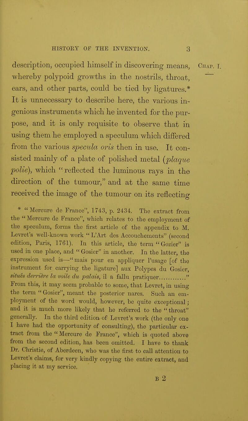 description, occupied himself in discovering means, Chap. I. whereby polypoid growths in the nostrils, throat, ears, and other parts, could be tied by ligatures.* It is unnecessary to describe here, the various in- genious instruments which he invented for the pur- pose, and it is only requisite to observe that in using them he employed a speculum which differed from the various specula oris then in use. It con- sisted mainly of a plate of polished metal (plaque polie), which reflected the luminous rays in the direction of the tumour, and at the same time received the image of the tumour on its reflecting * Mercure de France, 1743, p. 2434. The extract from the  Mercure de France, which relates to the employment of the speculum, forms the first article of the appendix to M. Levret's well-known work  L'Art des Accouchements (second edition, Paris, 1761). In this article, the term  Gozier is used in one place, and  Gosier in another. In the latter, the expression used is—mais pour en appliquer l'usage [of the instrument for carrying the ligature] aux Polypes du Gosier, situes derrih-e la voile du palais, il a fallu pratiquer  From this, it may seem probable to some, that Levret, in using the term  Gosier, meant the posterior nares. Such an em- ployment of the word would, however, be quite exceptional; and it is much more likely that he referred to the  throat generally. In the third edition of Levret's work (the only one I have had the opportunity of consulting), the particular ex- tract from the  Mercure de France, which is quoted above from the second edition, has been omitted. I have to thank Dr. Christie, of Aberdeen, who was the first to call attention to Levret's claims, for very kindly copying the entire extract, and placing it at my service. B 2