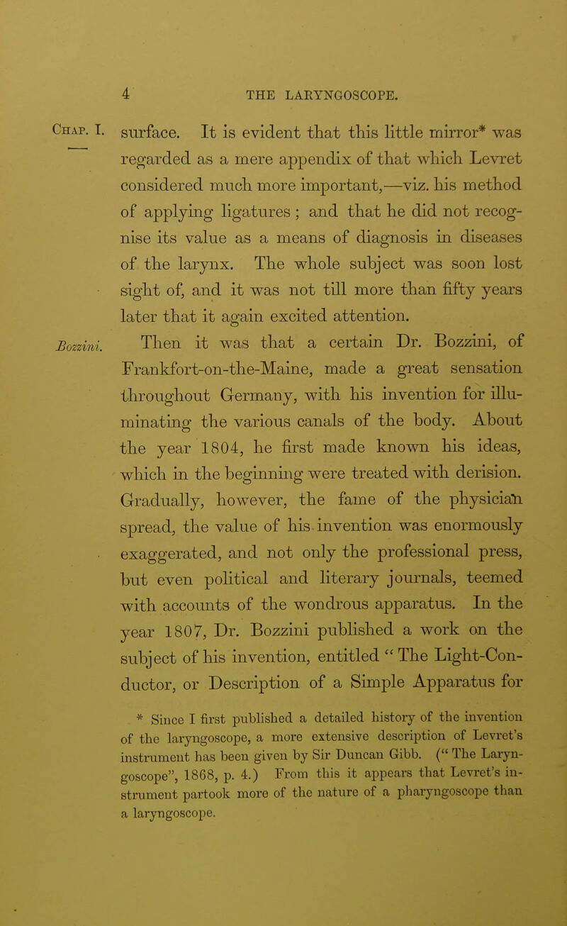 Chap. I. surface. It is evident that this little mirror* was regarded as a mere appendix of that which Levret considered much more important,—viz. his method of applying ligatures ; and that he did not recog- nise its value as a means of diagnosis in diseases of the larynx. The whole subject was soon lost sight of, and it was not till more than fifty years later that it again excited attention. Bozzini. Then it was that a certain Dr. Bozzini, of Frankfort-on-the-Maine, made a great sensation throughout Germany, with his invention for illu- minating the various canals of the body. About the year 1804, he first made known his ideas, which in the beginning were treated with derision. Gradually, however, the fame of the physician spread, the value of his invention was enormously exaggerated, and not only the professional press, but even political and literary journals, teemed with accounts of the wondrous apparatus. In the year 1807, Dr. Bozzini published a work on the subject of his invention, entitled The Light-Con- ductor, or Description of a Simple Apparatus for * Since I first published a detailed history of the invention of the laryngoscope, a more extensive description of Levret's instrument has been given by Sir Duncan Gibb. ( The Laryn- goscope, 1868, p. 4.) From this it appears that Levret's in- strument partook more of the nature of a pharyngoscope than a laryngoscope.
