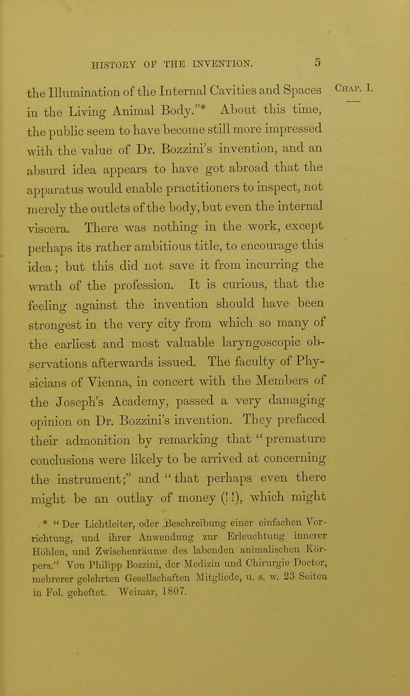 the Illumination of the Internal Cavities and Spaces in the Living Animal Body.* About this time, the public seem to have become still more impressed with the value of Dr. Bozzini's invention, and an absurd idea appears to have got abroad that the apparatus would enable practitioners to inspect, not merely the outlets of the body, but even the internal viscera. There was nothing in the work, except perhaps its rather ambitious title, to encourage this idea; but this did not save it from incurring the wrath of the profession. It is curious, that the feeling against the invention should have been strongest in the very city from which so many of the earliest and most valuable laryngoscopic ob- servations afterwards issued. The faculty of Phy- sicians of Vienna, in concert with the Members of the Joseph's Academy, passed a very damaging opinion on Dr. Bozzini's invention. They prefaced their admonition by remarking that  premature conclusions were likely to be arrived at concerning the instrument; and that perhaps even there might be an outlay of money (!!), which might *  Der Lichtleiter, oder tfeschreibung einer einfachen Vor- richtung, und ihrer Anwendung zur Erleuchtung innerer Hohlen, und Zwischenraume des labenden animalischen Kbr- pers. Von Philipp Bozzini, dcr Medizin und Chirurgie Doctor, mehrerer gelehrten Gesellschaften Mitgliede, u. s. w. 23 Sciten in Fol. geheftet. Weimar, 1807.