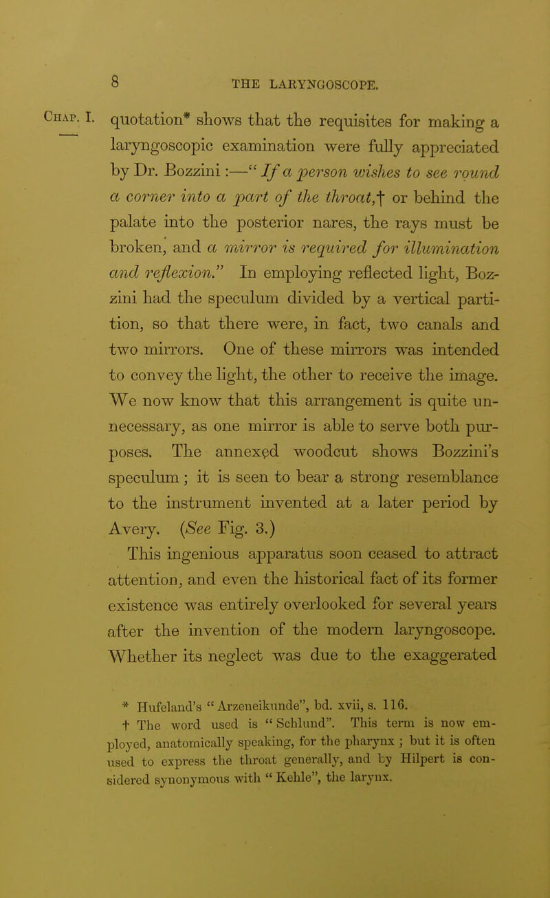 • i- quotation* shows that the requisites for making a laryngoscopy examination were fully appreciated by Dr. Bozzini:— If a person wishes to see round a corner into a part of the throat,^ or behind the palate into the posterior nares, the rays must be broken, and a mirror is required for illumination and reflexion. In employing reflected light, Boz- zini had the speculum divided by a vertical parti- tion, so that there were, in fact, two canals and two mirrors. One of these mirrors was intended to convey the light, the other to receive the image. We now know that this arrangement is quite un- necessary, as one mirror is able to serve both pur- poses. The annexed woodcut shows Bozzini's speculum; it is seen to bear a strong resemblance to the instrument invented at a later period by Avery. (See Fig. 3.) This ingenious apparatus soon ceased to attract attention, and even the historical fact of its former existence was entirely overlooked for several years after the invention of the modern laryngoscope. Whether its neglect was due to the exaggerated * Hufeland's  Arzeueiknnde, bd. xvii, s. 116. t The word used is  Schlund. This term is now em- ployed, anatomically speaking, for the pharynx ; but it is often used to express the throat generally, and by Hilpert is con- sidered synonymous with  Kehle, the larynx.