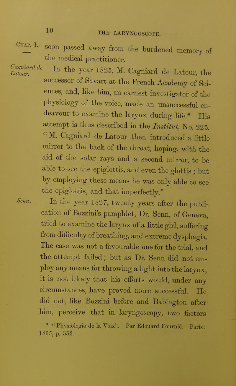Chap. I. S0Qn pagsed ^ ^ Wened memQry q{ the medical practitioner. GgM* ln tlie year 1825j M Cagn.ard de LatQurj successor of Savart at the French Academy of Sci- ences, and, like him, an earnest investigator of the physiology of the voice, made an unsuccessful en- deavour to examine the larynx during life.* His attempt is thus described in the Institut, No. 225.  M. Cagniard de Latour then introduced a little mirror to the back of the throat, hoping, with the aid of the solar rays and a second mirror, to be able to see the epiglottis, and even the glottis ; but by employing these means he was only able to see the epiglottis, and that imperfectly. Senn. In the year 1827, twenty years after the publi- cation of Bozzini's pamphlet, Dr. Senn, of Geneva, tried to examine the larynx of a little girl, suffering from difficulty of breathing, and extreme dysphagia. The case was not a favourable one for the trial, and the attempt failed; but as Dr. Senn did not em- ploy any means for throwing a light into the larynx, it is not likely that his efforts would, under any circumstances, have proved more successful. He did not, like Bozzini before and Babington after him, perceive that in laryngoscopy, two factors *  Physiologie de la Voix. Par Edouard Fournie. Paris : 1865, p. 352.