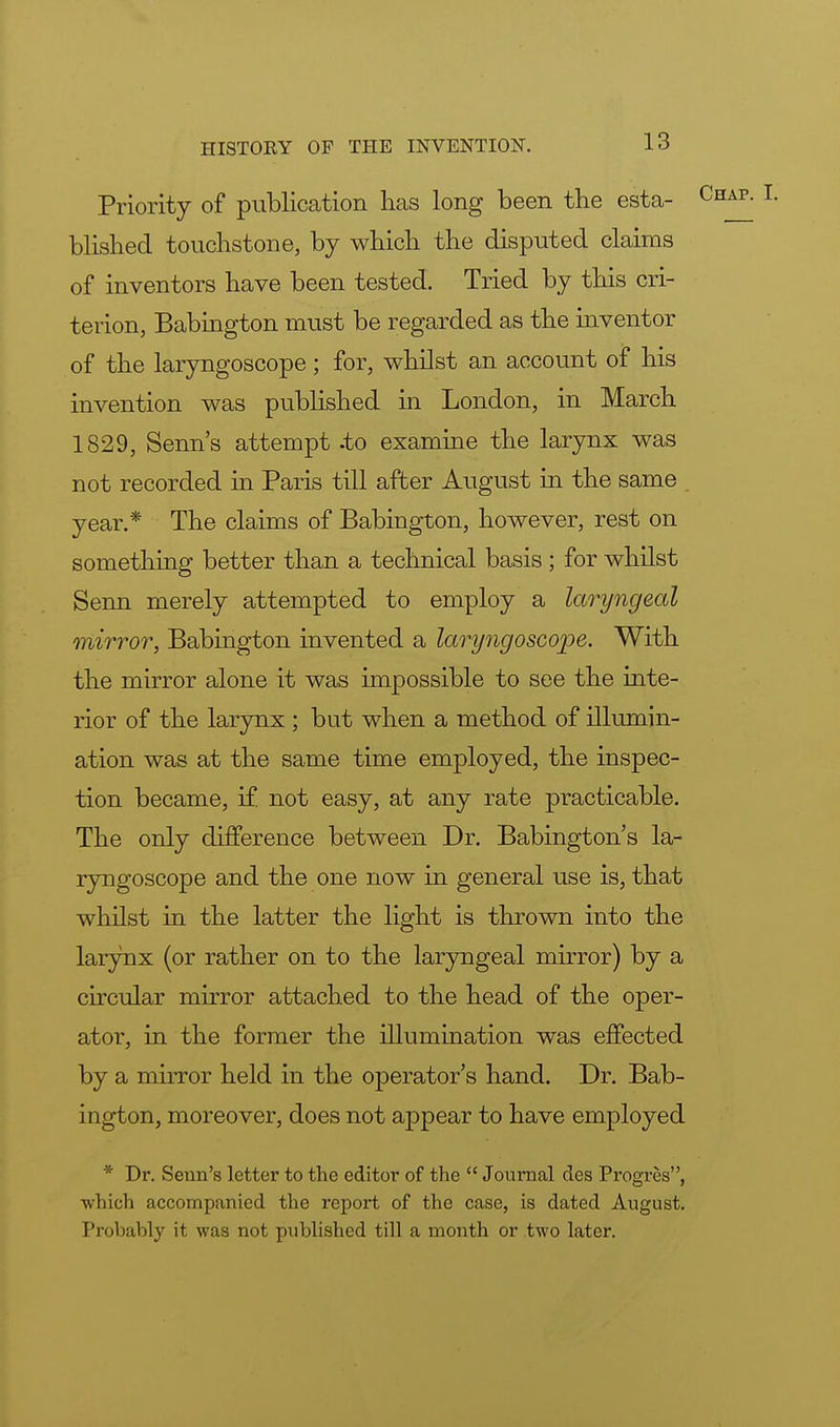 Priority of publication has long been the esta- blished touchstone, by which the disputed claims of inventors have been tested. Tried by this cri- terion, Babington must be regarded as the inventor of the laryngoscope; for, whilst an account of his invention was published in London, in March 1829, Senn's attempt -to examine the larynx was not recorded in Paris till after August in the same year.* The claims of Babington, however, rest on something better than a technical basis ; for whilst Senn merely attempted to employ a laryngeal mirror, Babington invented a laryngoscope. With the mirror alone it was impossible to see the inte- rior of the larynx ; but when a method of illumin- ation was at the same time employed, the inspec- tion became, if not easy, at any rate practicable. The only difference between Dr. Babington's la- ryngoscope and the one now in general use is, that whilst in the latter the light is thrown into the larynx (or rather on to the laryngeal mirror) by a circular mirror attached to the head of the oper- ator, in the former the illumination was effected by a mirror held in the operator's hand. Dr. Bab- ington, moreover, does not appear to have employed * Dr. Senn's letter to the editor of the Journal des Progres, which accompanied the report of the case, is dated August. Probably it was not published till a month or two later.