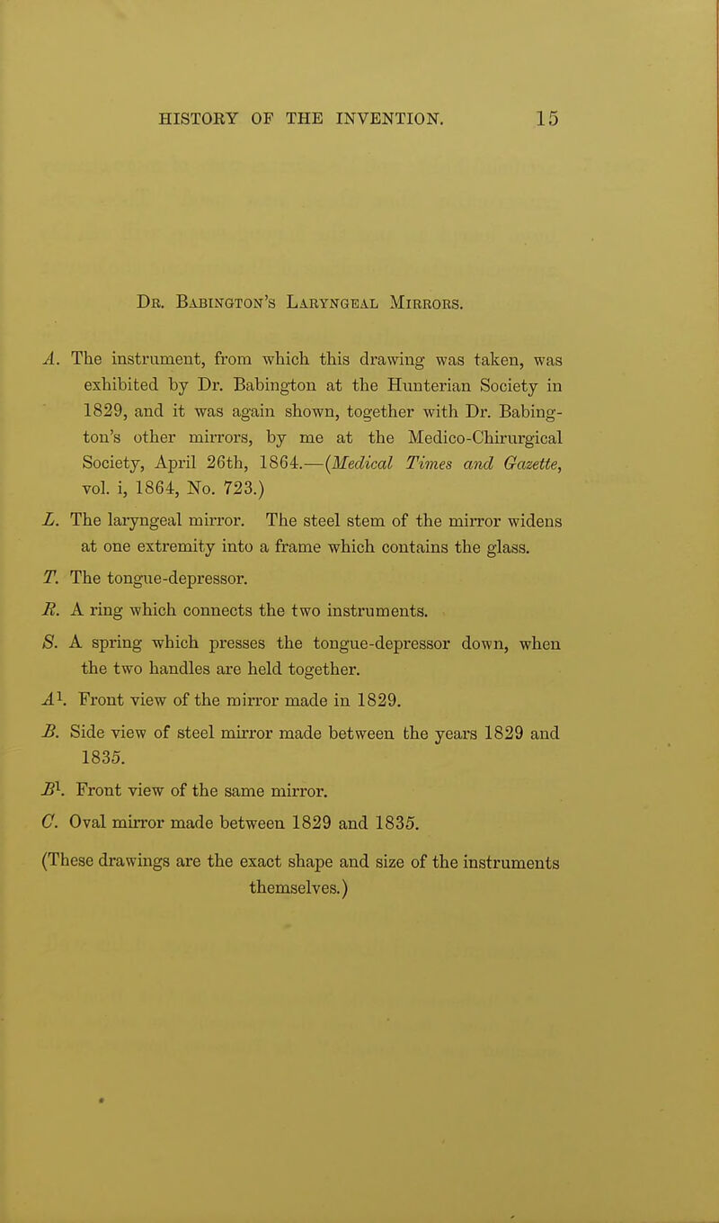 Dr. Babington's Laryngeal Mirrors. A. The instrument, from which this drawing was taken, was exhibited by Dr. Babington at the Hunterian Society in 1829, and it was again shown, together with Dr. Babing- ton's other mirrors, by me at the Medico-Chirurgical Society, Apiul 26th, 1864.—(Medical Times and Gazette, vol. i, 1864, No. 723.) L. The laryngeal mirror. The steel stem of the mirror widens at one extremity into a frame which contains the glass. T. The tongue-depressor. R. A ring which connects the two instruments. 8. A spring which presses the tongue-depressor down, when the two handles are held together. A1. Front view of the mirror made in 1829. B. Side view of steel mirror made between the years 1829 and 1835. B\ Front view of the same mirror. C. Oval mirror made between 1829 and 1835. (These drawings are the exact shape and size of the instruments themselves.)