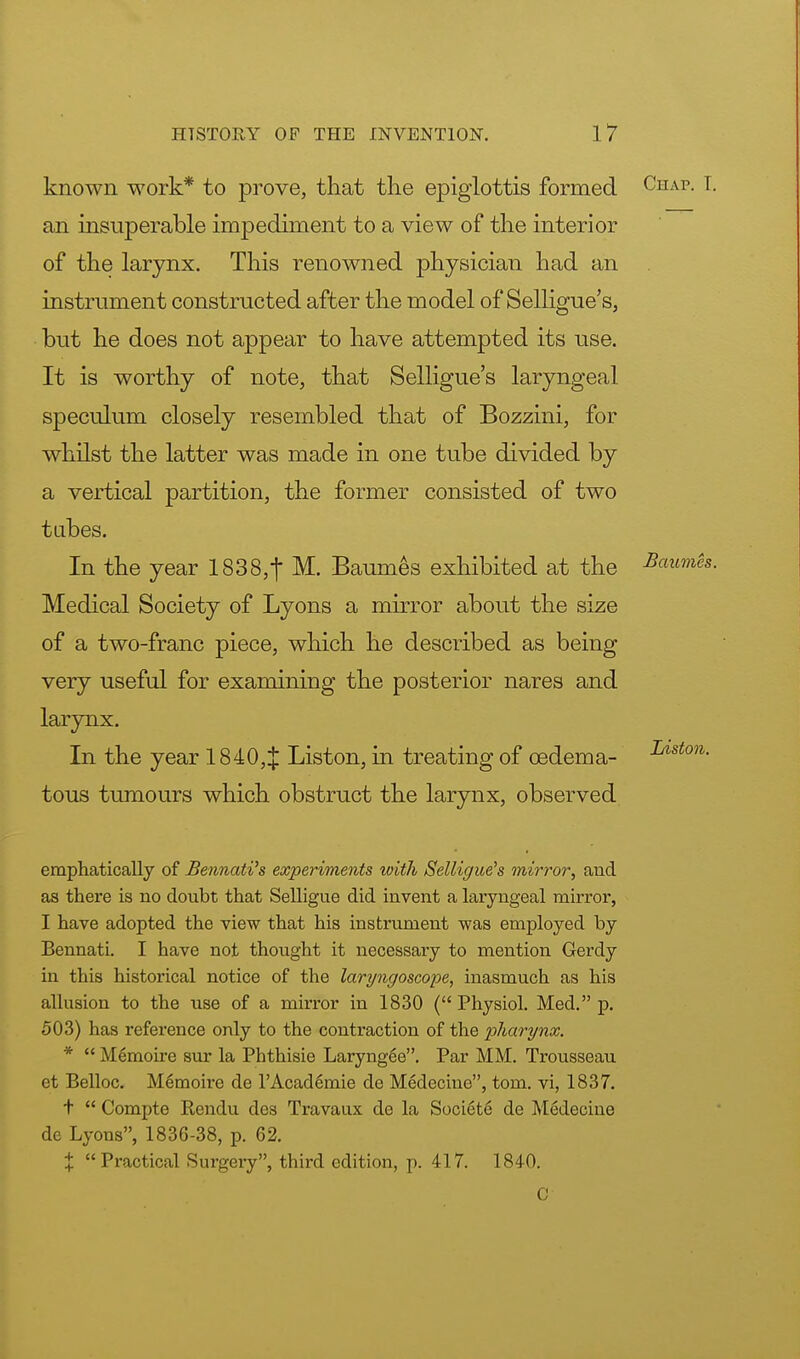 known work* to prove, that the epiglottis formed Chap. [. an insuperable impediment to a view of the interior of the larynx. This renowned physician had an instrument constructed after the model of Selligue's, but he does not appear to have attempted its use. It is worthy of note, that Selligue's laryngeal speculum closely resembled that of Bozzini, for whilst the latter was made in one tube divided by a vertical partition, the former consisted of two tabes. In the year 1838,| M. Baumes exhibited at the ^m&. Medical Society of Lyons a mirror about the size of a two-franc piece, which he described as being very useful for examining the posterior nares and larynx. In the year 1840,$ Liston, in treating of oedema- ^/lston- tous tumours which obstruct the larynx, observed emphatically of JBennati's experiments with Selligue's mirror, and as there is no doubt that Selligue did invent a laryngeal mirror, I have adopted the view that his instrument was employed by Bennati. I have not thought it necessary to mention Gerdy in this historical notice of the lary?igoscope, inasmuch as his allusion to the use of a mirror in 1830 ( Physiol. Med. p. 503) has reference only to the contraction of the pharynx. *  Memoire sur la Phthisie Laryngee. Par MM. Trousseau et Belloc. MSmorre de l'Academie de Medeciue, torn, vi, 1837. t  Compte Rendu des Travaux de la Societe de Medecine de Lyons, 1836-38, p. 62. % Practical Surgery, third edition, p. 417. 184-0. C