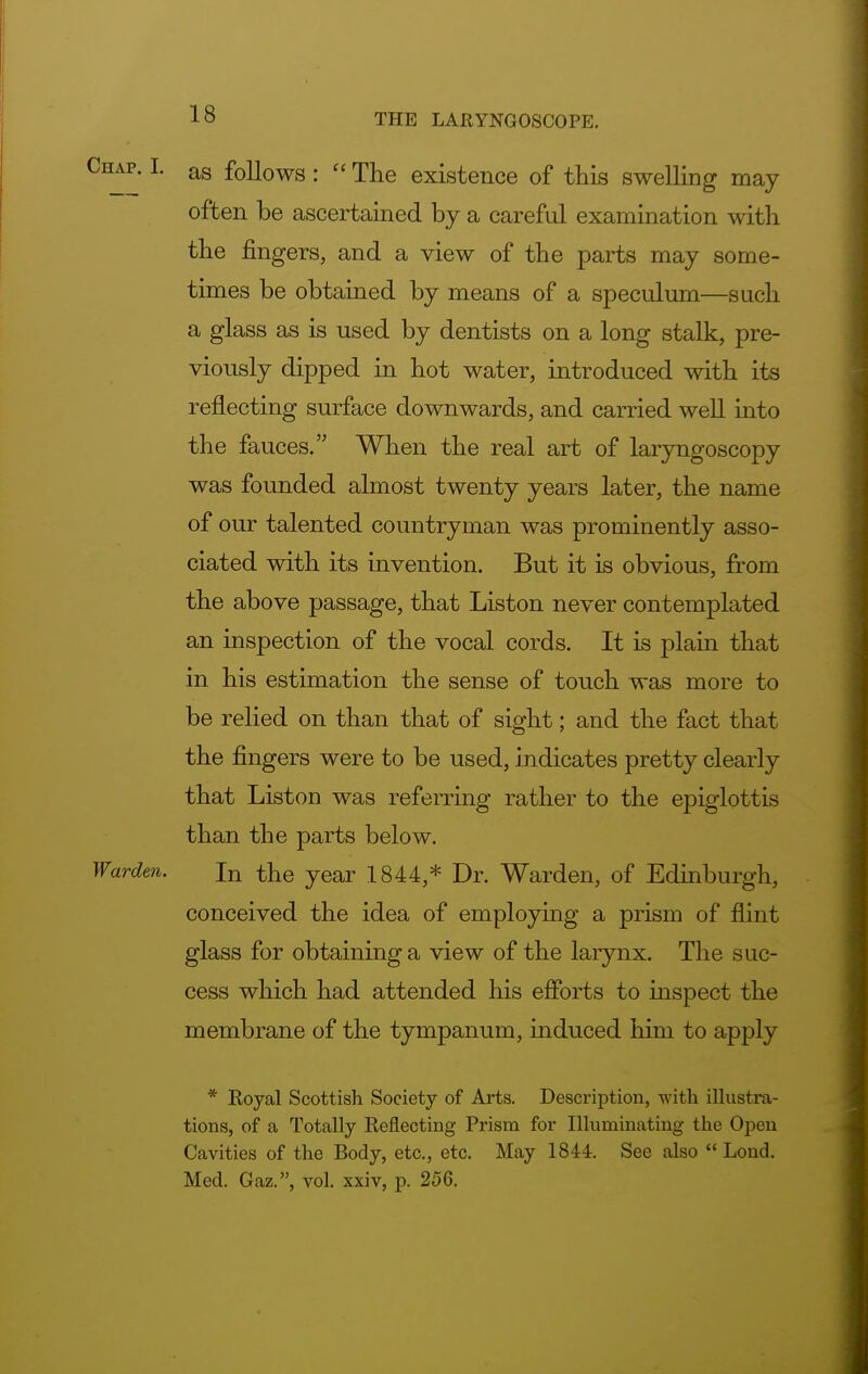 Chap. I. as follows: u The existence of this swelling may often be ascertained by a careful examination with the fingers, and a view of the parts may some- times be obtained by means of a speculum—such a glass as is used by dentists on a long stalk, pre- viously dipped in hot water, introduced with its reflecting surface downwards, and carried well into the fauces. When the real art of laryngoscopy was founded almost twenty years later, the name of our talented countryman was prominently asso- ciated with its invention. But it is obvious, from the above passage, that Liston never contemplated an inspection of the vocal cords. It is plain that in his estimation the sense of touch was more to be relied on than that of sight; and the fact that the fingers were to be used, indicates pretty clearly that Liston was referring rather to the epiglottis than the parts below. Wardm. In the year 1844,* Dr. Warden, of Edinburgh, conceived the idea of employing a prism of flint glass for obtaining a view of the larynx. The suc- cess which had attended his efforts to inspect the membrane of the tympanum, induced him to apply * Royal Scottish Society of Arts. Description, with illustra- tions, of a Totally Reflecting Prism for Illuminating the Open Cavities of the Body, etc., etc. May 1844. See also  Lond. Med. Gaz., vol. xxiv, p. 256.