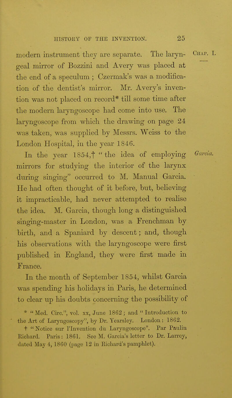 modern instrument they are separate. The laryn- Chap. I. geal mirror of Bozzini and Avery was placed at the end of a speculum ; Czermak's was a modifica- tion of the dentist's mirror. Mr. Avery's inven- tion was not placed on record* till some time after the modern laryngoscope had come into use. The laryngoscope from which the drawing on page 24 was taken, was supplied by Messrs. Weiss to the London Hospital, in the year 1846. In the year 1854,t the idea of employing Garcia. mirrors for studying the interior of the larynx during singing occurred to M. Manual Garcia. He had often thought of it before, but, believing it impracticable, had never attempted to realise the idea. M. Garcia, though long a distinguished singing-master in London, was a Frenchman by birth, and a Spaniard by descent; and, though his observations with the laryngoscope were first published in England, they were first made in France. In the month of September 1854, whilst Garcia was spending his holidays in Paris, he determined to clear up his doubts concerning the possibility of *  Med. Circ, vol. xx, June 1862 ; and  Introduction to the Art of Laryngoscopy, by Dr. Yearsley. London : 1862. t Notice sur l'lnvention du Laryngoscope. Par Paulin Richard. Paris: 1861. See M. Garcia's letter to Dr. Larrey, dated May 4, 1860 (page 12 in Richard's pamphlet).