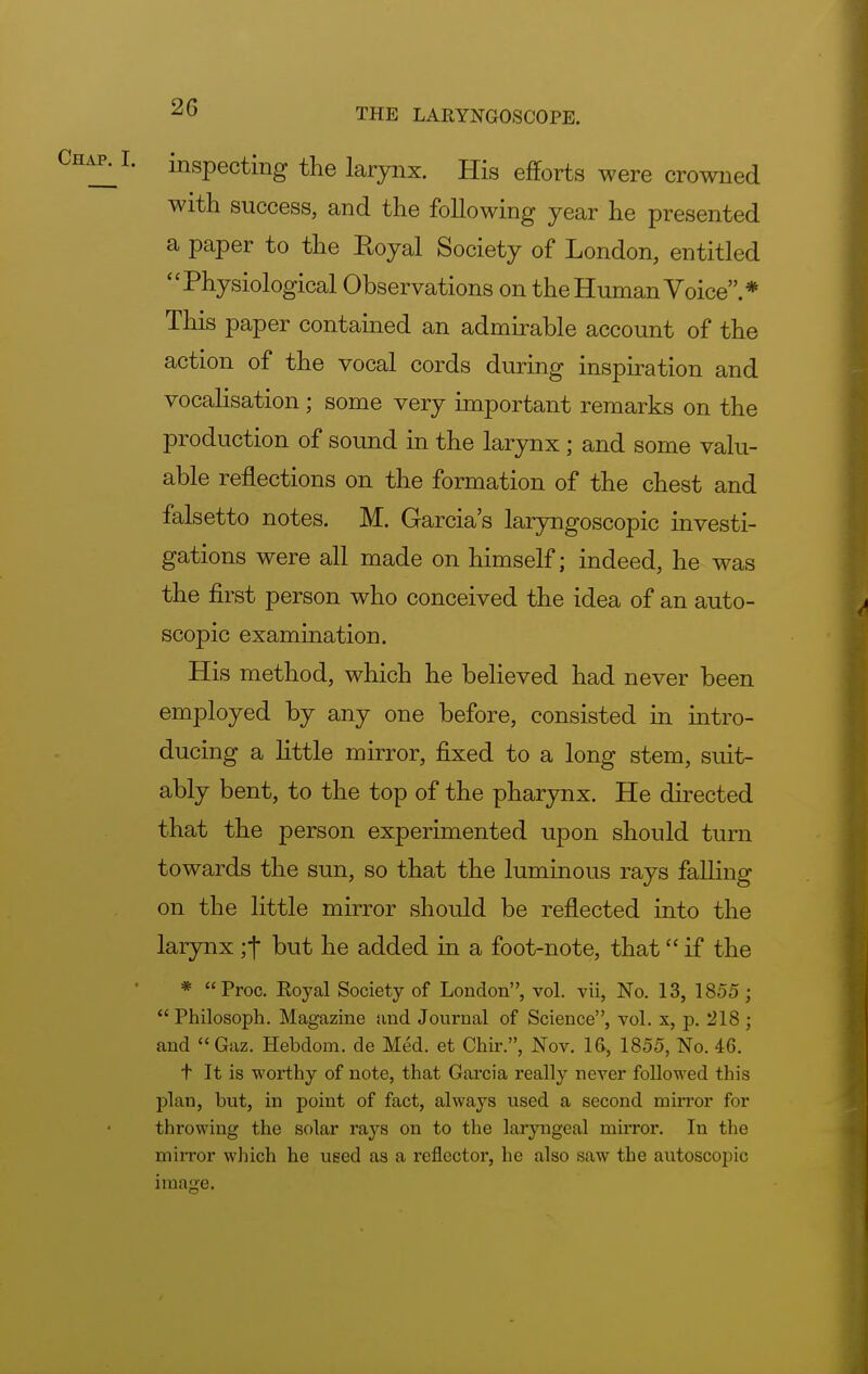inspecting the larynx. His efforts were crowned with success, and the following year he presented a paper to the Eoyal Society of London, entitled Physiological Observations on the Human Voice.* This paper contained an admirable account of the action of the vocal cords during inspiration and vocalisation ; some very important remarks on the production of sound in the larynx ; and some valu- able reflections on the formation of the chest and falsetto notes. M. Garcia's laryngoscopy investi- gations were all made on himself; indeed, he was the first person who conceived the idea of an auto- scopic examination. His method, which he believed had never been employed by any one before, consisted in intro- ducing a little mirror, fixed to a long stem, suit- ably bent, to the top of the pharynx. He directed that the person experimented upon should turn towards the sun, so that the luminous rays falling on the little mirror should be reflected into the larynx ;•(■ but he added in a foot-note, that if the * Proc. Royal Society of London, vol. vii, No. 13, 1855;  Philosoph. Magazine and Journal of Science, vol. x, p. 218 ; and Gaz. Hebdom. de Med. et Chir., Nov. 16, 1855, No. 46. t It is worthy of note, that Garcia really never followed this plan, but, in point of fact, always used a second mirror for throwing the solar rays on to the laryngeal mirror. In the mirror which he used as a reflector, he also saw the autoscopic image.
