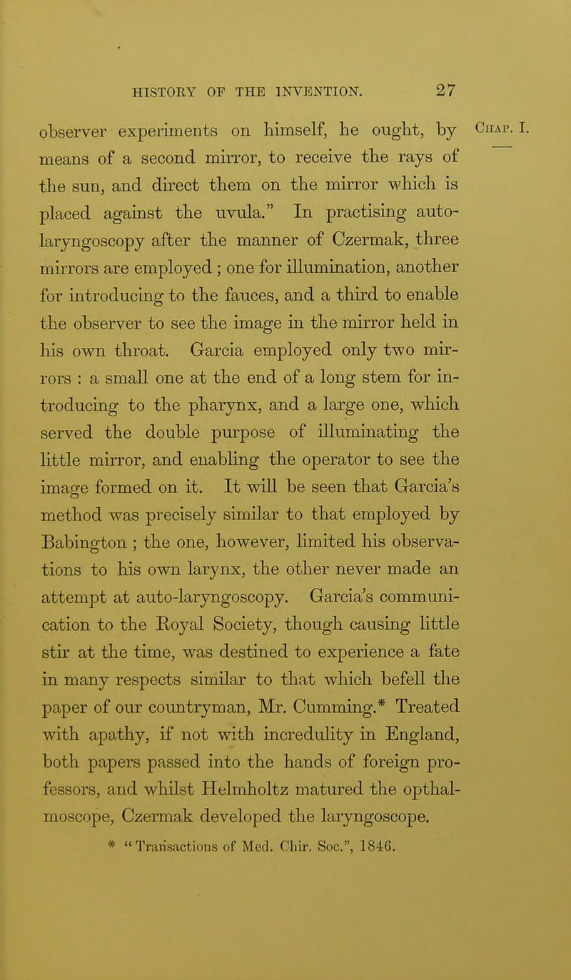 observer experiments on himself, he ought, by Chap. I. means of a second mirror, to receive the rays of the sun, and direct them on the mirror which is placed against the uvula. In practising auto- laryngoscopy after the manner of Czermak, three mirrors are employed; one for illumination, another for introducing to the fauces, and a third to enable the observer to see the image in the mirror held in his own throat. Garcia employed only two mir- rors : a small one at the end of a long stem for in- troducing to the pharynx, and a large one, which served the double purpose of illuminating the little mirror, and enabling the operator to see the image formed on it. It will be seen that Garcia's method was precisely similar to that employed by Babington ; the one, however, limited his observa- tions to his own larynx, the other never made an attempt at auto-laryngoscopy. Garcia's communi- cation to the Royal Society, though causing little stir at the time, was destined to experience a fate in many respects similar to that which befell the paper of our countryman, Mr. Cumming.* Treated with apathy, if not with incredulity in England, both papers passed into the hands of foreign pro- fessors, and whilst Helmholtz matured the opthal- moscope, Czermak developed the laryngoscope. * Transactions of Med. Chir. Soc, 1846.