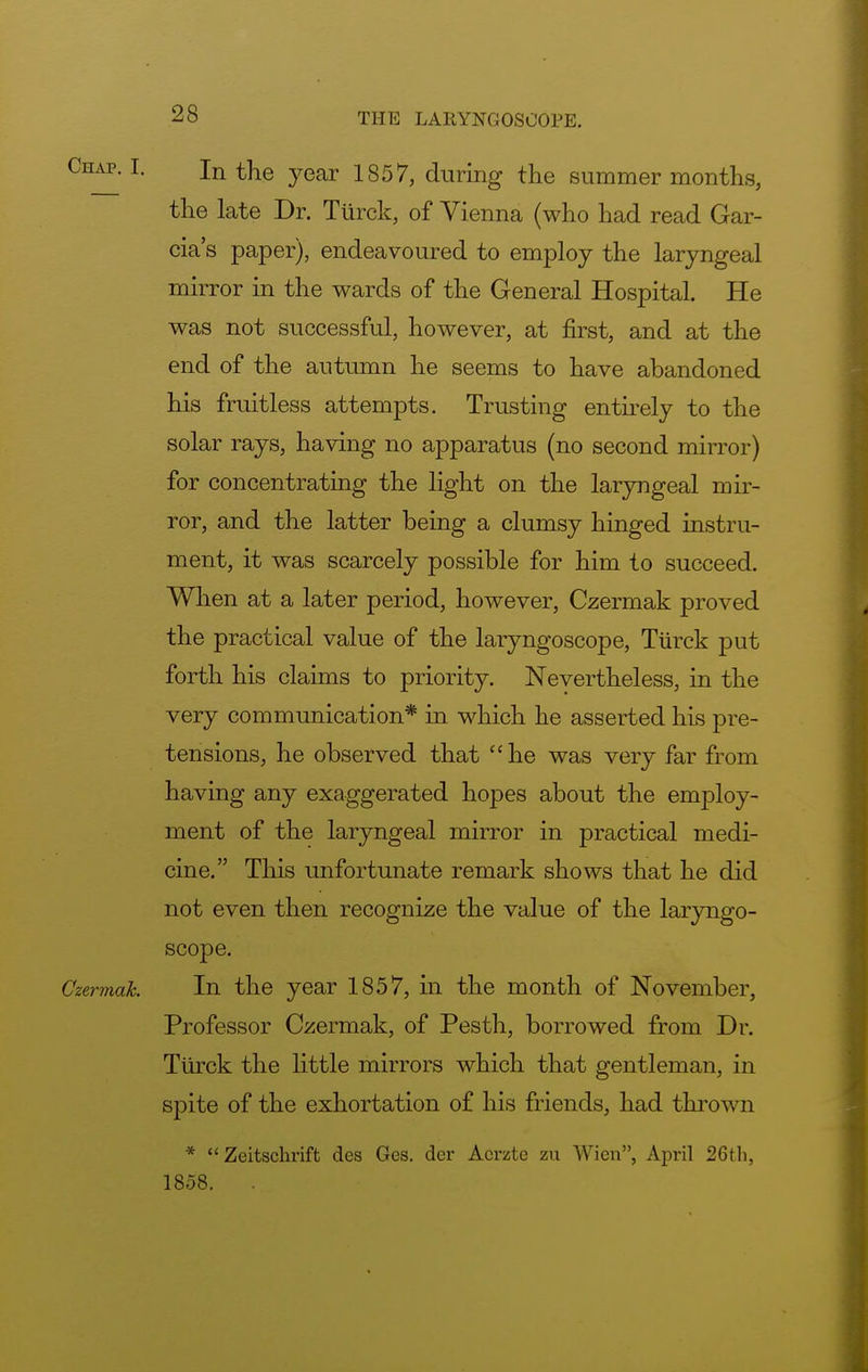 Chap. I. jn the year 1857, during the summer months, the late Dr. Turck, of Vienna (who had read Gar- cia's paper), endeavoured to employ the laryngeal mirror in the wards of the General Hospital. He was not successful, however, at first, and at the end of the autumn he seems to have abandoned his fruitless attempts. Trusting entirely to the solar rays, having no apparatus (no second mirror) for concentrating the light on the laryngeal mir- ror, and the latter being a clumsy hinged instru- ment, it was scarcely possible for him to succeed. When at a later period, however, Czermak proved the practical value of the laryngoscope, Turck put forth his claims to priority. Nevertheless, in the very communication* in which he asserted his pre- tensions, he observed that he was very far from having any exaggerated hopes about the employ- ment of the laryngeal mirror in practical medi- cine. This unfortunate remark shows that he did not even then recognize the value of the laryngo- scope. Czermdk. In the year 1857, in the month of November, Professor Czermak, of Pesth, borrowed from Dr. Turck the little mirrors which that gentleman, in spite of the exhortation of his friends, had thrown *  Zeitschrift des Ges. der Acrzte zu Wien, April 26th, 1858.