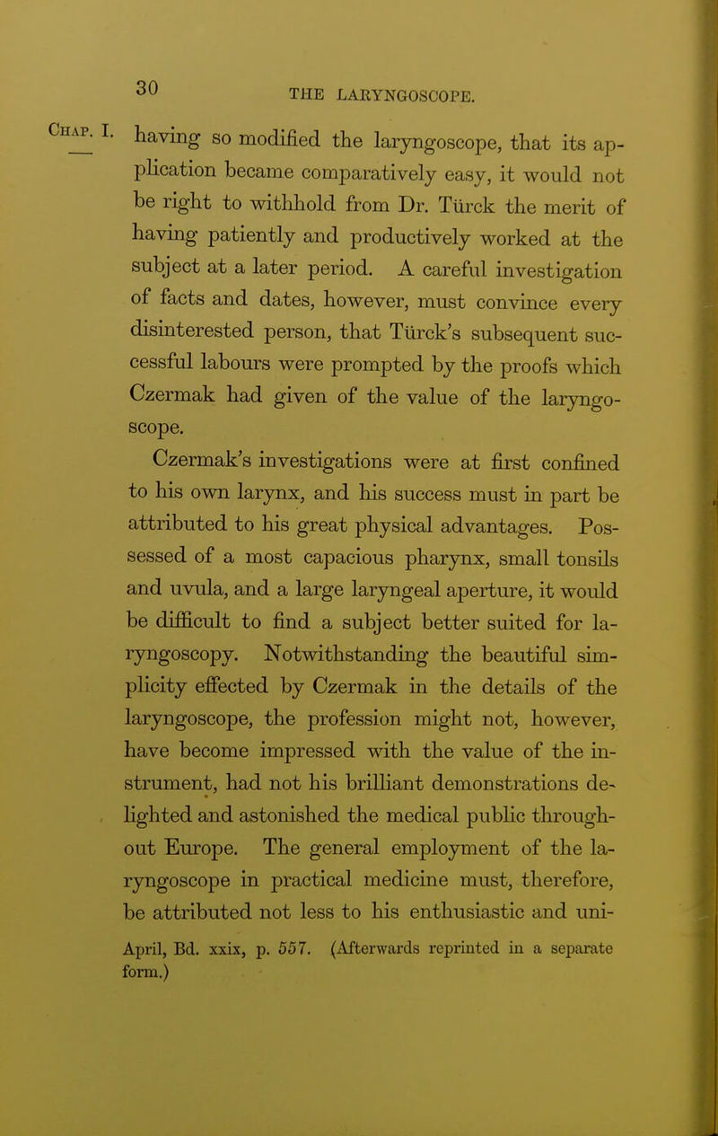 having so modified the laryngoscope, that its ap- plication became comparatively easy, it would not be right to withhold from Dr. Turck the merit of having patiently and productively worked at the subject at a later period. A careful investigation of facts and dates, however, must convince every disinterested person, that Turck s subsequent suc- cessful labours were prompted by the proofs which Czermak had given of the value of the laryngo- scope. Czermak's investigations were at first confined to his own larynx, and his success must in part be attributed to his great physical advantages. Pos- sessed of a most capacious pharynx, small tonsils and uvula, and a large laryngeal aperture, it would be difficult to find a subject better suited for la- ryngoscopy. Notwithstanding the beautiful sim- plicity effected by Czermak in the details of the laryngoscope, the profession might not, however, have become impressed with the value of the in- strument, had not his brilliant demonstrations de- lighted and astonished the medical public through- out Europe. The general employment of the la- ryngoscope in practical medicine must, therefore, be attributed not less to his enthusiastic and uni- April, Bd. xxix, p. 557. (Afterwards reprinted in a separate form.)