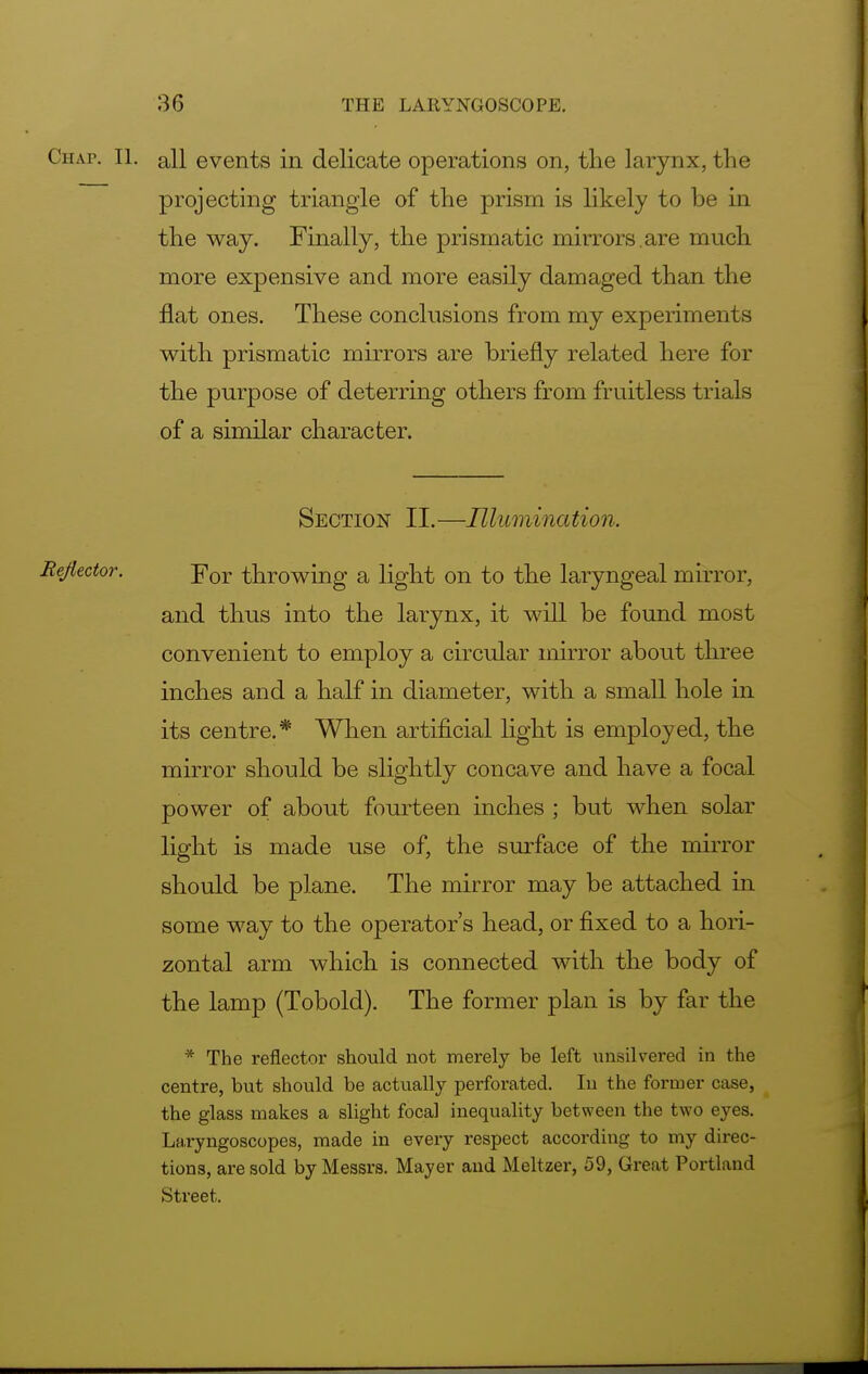 Chap. II. all events in delicate operations on, the larynx, the projecting triangle of the prism is likely to be in the way. Finally, the prismatic mirrors .are much more expensive and more easily damaged than the flat ones. These conclusions from my experiments with prismatic mirrors are briefly related here for the purpose of deterring others from fruitless trials of a similar character. Section II.—Illumination. Eejiector. jror throwing a light on to the laryngeal mirror, and thus into the larynx, it will be found most convenient to employ a circular mirror about three inches and a half in diameter, with a small hole in its centre.* When artificial light is employed, the mirror should be slightly concave and have a focal power of about fourteen inches ; but when solar light is made use of, the surface of the mirror should be plane. The mirror may be attached in some way to the operator's head, or fixed to a hori- zontal arm which is connected with the body of the lamp (Tobold). The former plan is by far the * The reflector should not merely be left unsilvered in the centre, but should be actually perforated. In the former case, the glass makes a slight focal inequality between the two eyes. Laryngoscopes, made in every respect according to my direc- tions, are sold by Messrs. Mayer and Meltzer, 59, Great Portland Street.