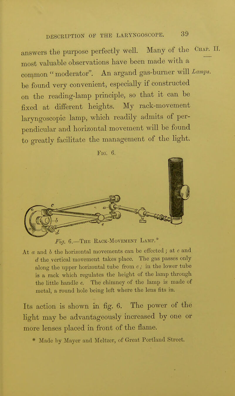 answers the purpose perfectly well. Many of the Chak most valuable observations have been made with a common  moderator. An argand gas-burner will Lamps. be found very convenient, especially if constructed on the reading-lamp principle, so that it can be fixed at different heights. My rack-movement laryngoscopy lamp, which readily admits of per- pendicular and horizontal movement will be found to greatly facilitate the management of the light. Fig. 6. Fig, 6.—The Rack-Movement Lamp. At a and b the horizontal movements can be effected; at c and. d the vertical movement takes place. The gas passes only along the upper horizontal tube from c ; in the lower tube is a rack which regulates the height of the lamp through the little handle e. The chimney of the lamp is made of metal, a round hole being left where the lens fits in. Its action is shown in fig. 6. The power of the light may be advantageously increased by one or more lenses placed in front of the flame. * Made by Mayer and Meltzer, of Great Portland Street.
