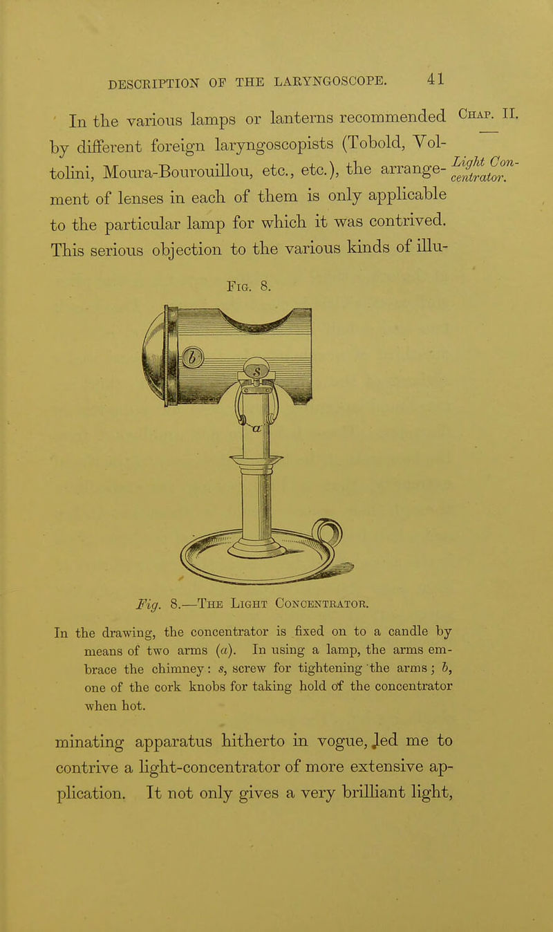 In the various lamps or lanterns recommended Chap. II. by different foreign laryngoscopists (Tobold, Vol- tolini, Moura-Bourouillou, etc., etc.), the arrange- f^af0°n~ ment of lenses in each of them is only applicable to the particular lamp for which it was contrived. This serious objection to the various kinds of illu- Fig. 8. Fig. 8.—The Light Concentrator. In the drawing, the concentrator is fixed on to a candle by- means of two arms (a). In using a lamp, the arms em- brace the chimney: s, screw for tightening the arms; 6, one of the cork knobs for taking hold of the concentrator when hot. minating apparatus hitherto in vogue, Jed me to contrive a hght-concentrator of more extensive ap- plication. It not only gives a very brilliant light,