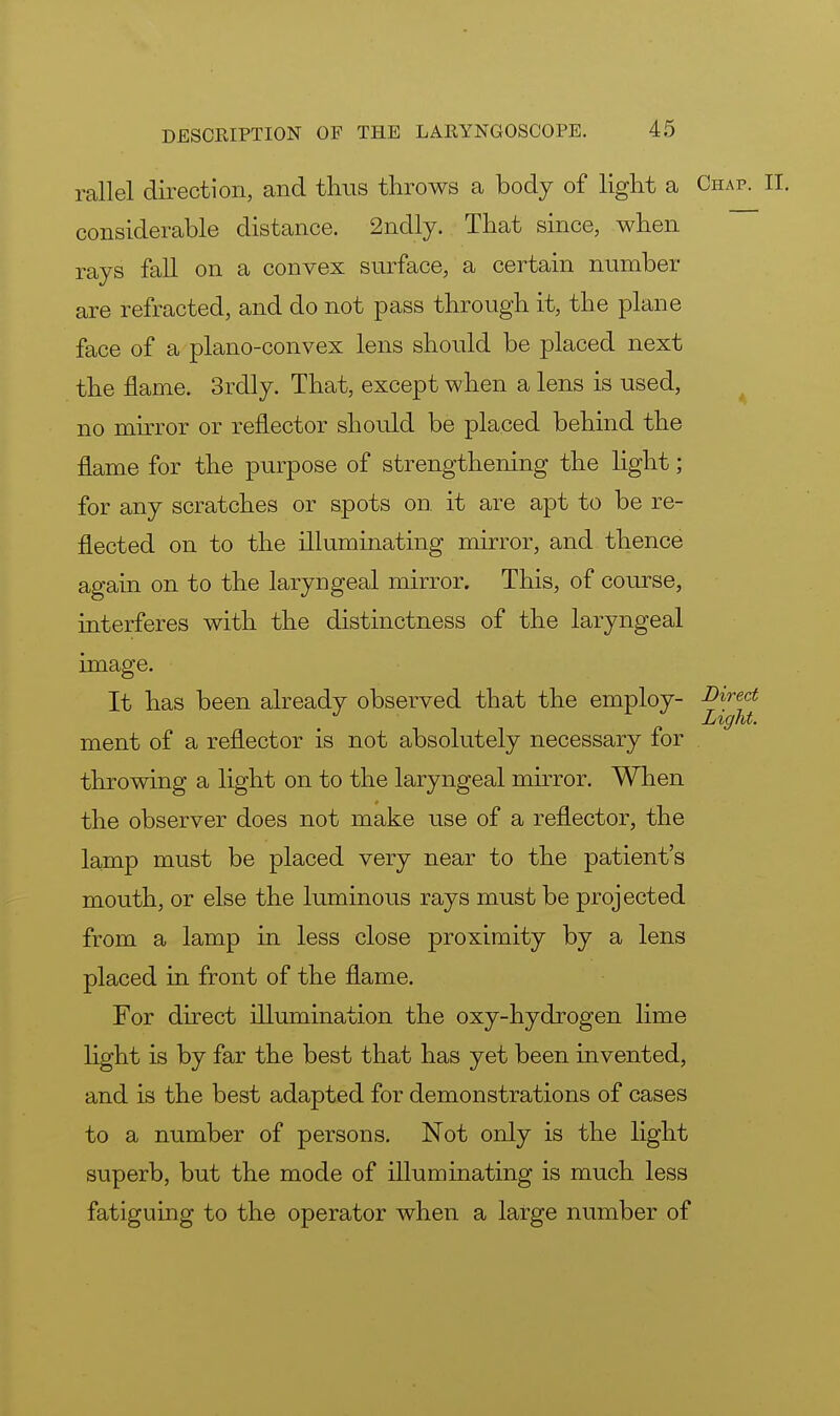 rail el direction, and thus throws a body of light a Chap. II. considerable distance. 2ndly. That since, when rays fall on a convex surface, a certain number are refracted, and do not pass through it, the plane face of a plano-convex lens should be placed next the flame. 3rdly. That, except when a lens is used, no mirror or reflector should be placed behind the flame for the purpose of strengthening the light; for any scratches or spots on. it are apt to be re- flected on to the illuminating mirror, and thence again on to the laryngeal mirror. This, of course, interferes with the distinctness of the laryngeal image. It has been already observed that the employ- Direct / Light. ment of a reflector is not absolutely necessary for throwing a light on to the laryngeal mirror. When the observer does not make use of a reflector, the lamp must be placed very near to the patient's mouth, or else the luminous rays must be projected from a lamp in less close proximity by a lens placed in front of the flame. For direct illumination the oxy-hydrogen lime light is by far the best that has yet been invented, and is the best adapted for demonstrations of cases to a number of persons. Not only is the light superb, but the mode of illuminating is much less fatiguing to the operator when a large number of