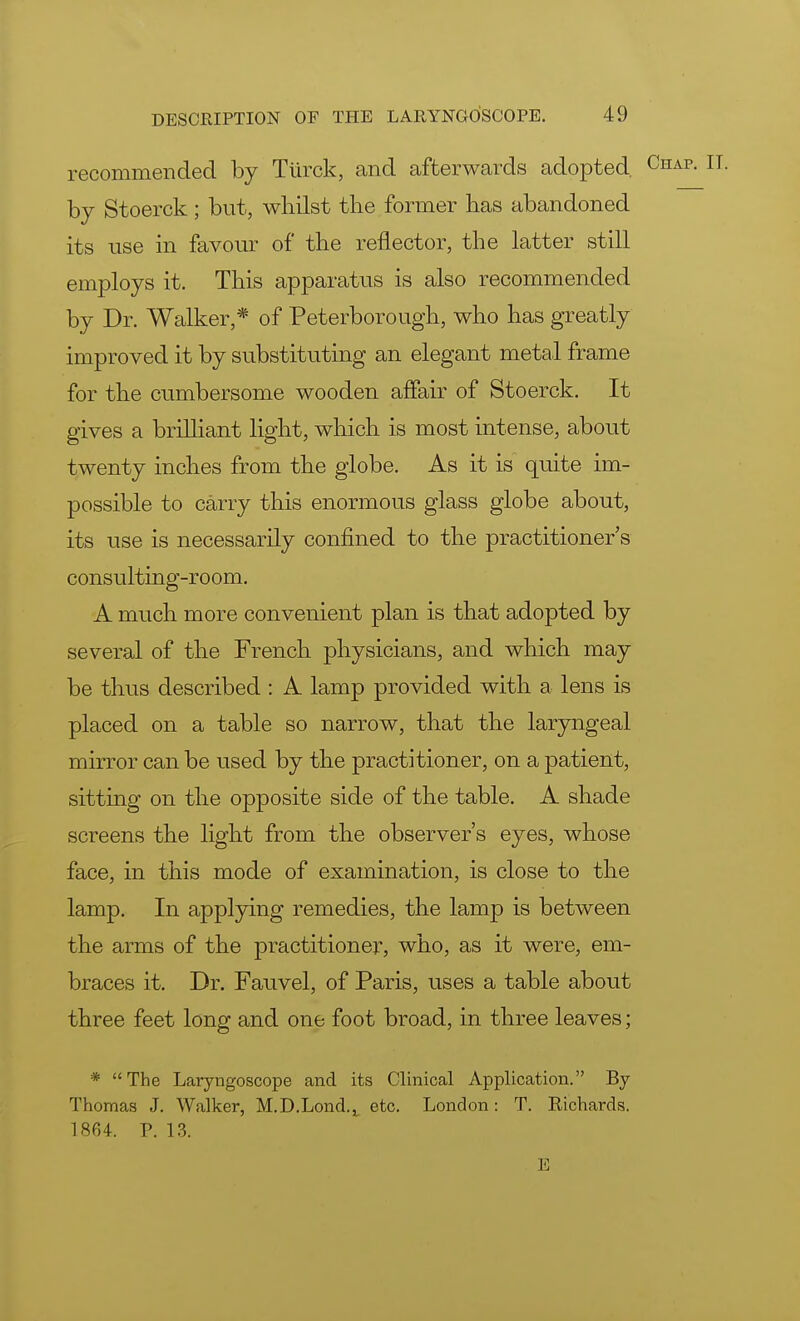 recommended by Tiirck, and afterwards adopted, by Stoerck; but, whilst the former has abandoned its use in favour of the reflector, the latter still employs it. This apparatus is also recommended by Dr. Walker,* of Peterborough, who has greatly improved it by substituting an elegant metal frame for the cumbersome wooden affair of Stoerck. It gives a brilliant light, which is most intense, about twenty inches from the globe. As it is quite im- possible to carry this enormous glass globe about, its use is necessarily confined to the practitioner s consulting-room. A much more convenient plan is that adopted by several of the French physicians, and which may be thus described : A lamp provided with a lens is placed on a table so narrow, that the laryngeal mirror can be used by the practitioner, on a patient, sitting on the opposite side of the table. A shade screens the light from the observer's eyes, whose face, in this mode of examination, is close to the lamp. In applying remedies, the lamp is between the arms of the practitioner, who, as it were, em- braces it. Dr. Fauvel, of Paris, uses a table about three feet long and one foot broad, in three leaves; * The Laryngoscope and its Clinical Application. By Thomas J. Walker, M.D.Lond.^ etc. London: T. Richards. 1864. P. 13. E