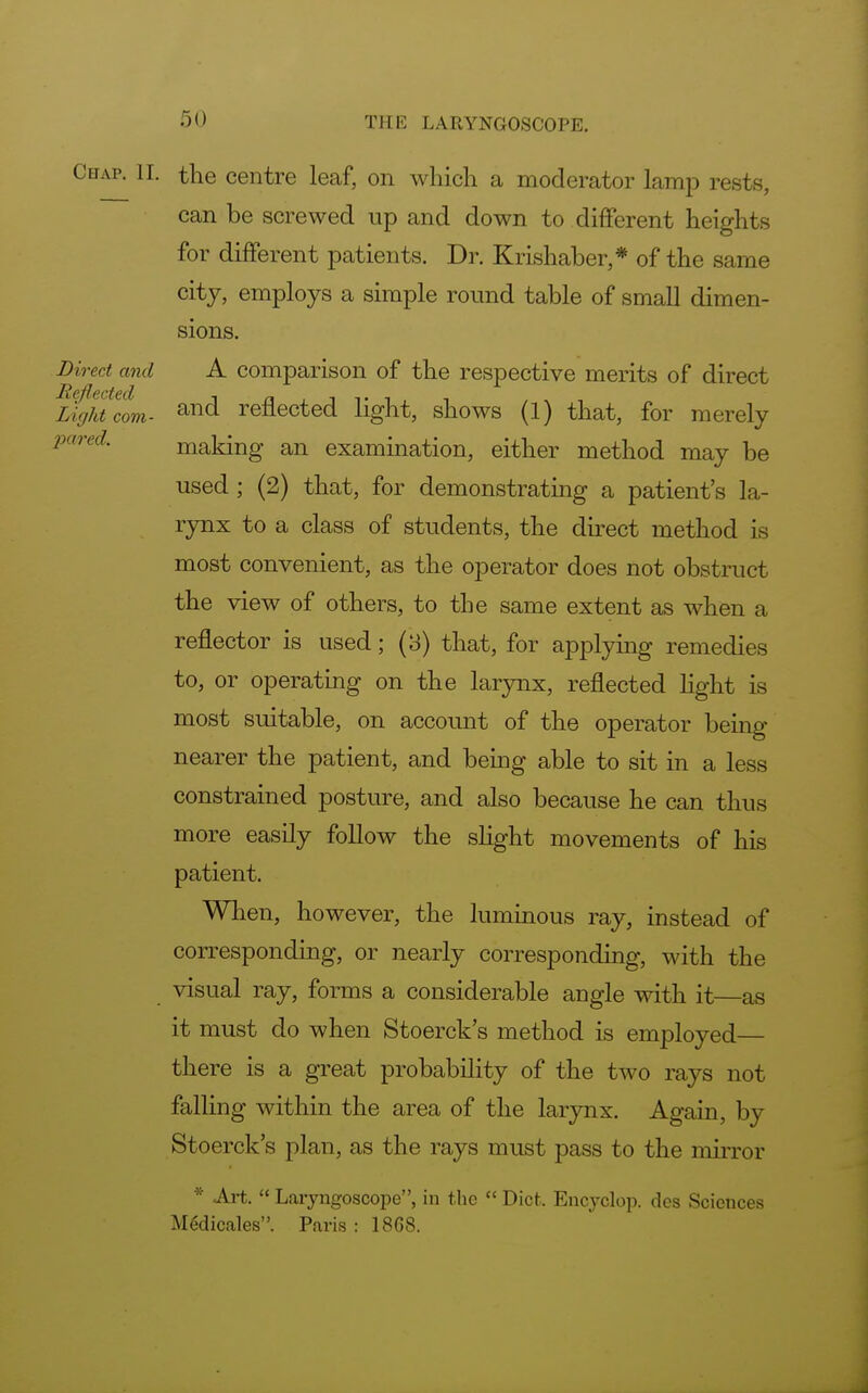 Chap. II. the centre leaf, on which a moderator lamp rests, can be screwed up and down to different heights for different patients. Dr. Krishaber,* of the same city, employs a simple round table of small dimen- sions. Direct and A comparison of the respective merits of direct Reflected Light com- and reflected light, shows (1) that, for merely pared. making an examination, either method may be used ; (2) that, for demonstrating a patient's la- rynx to a class of students, the direct method is most convenient, as the operator does not obstruct the view of others, to the same extent as when a reflector is used; (3) that, for applying remedies to, or operating on the larynx, reflected light is most suitable, on account of the operator being- nearer the patient, and being able to sit in a less constrained posture, and also because he can thus more easily follow the slight movements of his patient. When, however, the luminous ray, instead of corresponding, or nearly corresponding, with the visual ray, forms a considerable angle with it—as it must do when Stoerck's method is employed— there is a great probability of the two rays not falling within the area of the larynx. Again, by Stoerck's plan, as the rays must pass to the mirror * Art. Laryngoscope, in the  Diet. Encyclop. des Sciences Medicales. Paris : 1868.